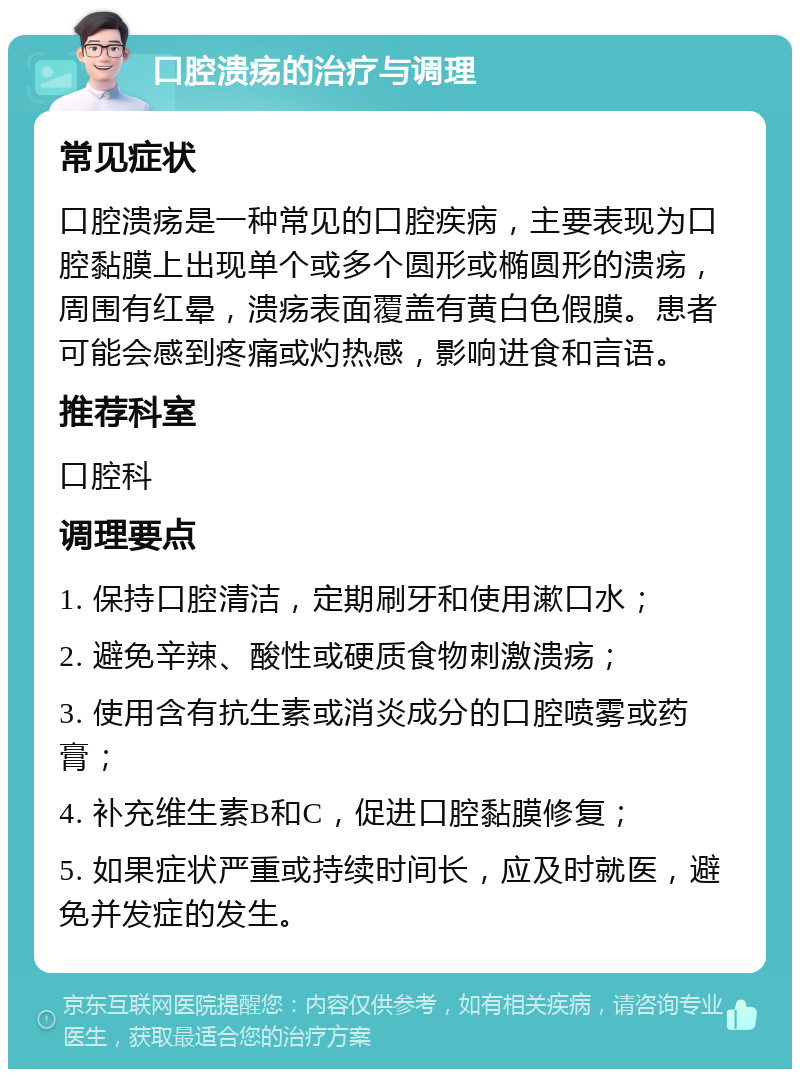 口腔溃疡的治疗与调理 常见症状 口腔溃疡是一种常见的口腔疾病，主要表现为口腔黏膜上出现单个或多个圆形或椭圆形的溃疡，周围有红晕，溃疡表面覆盖有黄白色假膜。患者可能会感到疼痛或灼热感，影响进食和言语。 推荐科室 口腔科 调理要点 1. 保持口腔清洁，定期刷牙和使用漱口水； 2. 避免辛辣、酸性或硬质食物刺激溃疡； 3. 使用含有抗生素或消炎成分的口腔喷雾或药膏； 4. 补充维生素B和C，促进口腔黏膜修复； 5. 如果症状严重或持续时间长，应及时就医，避免并发症的发生。