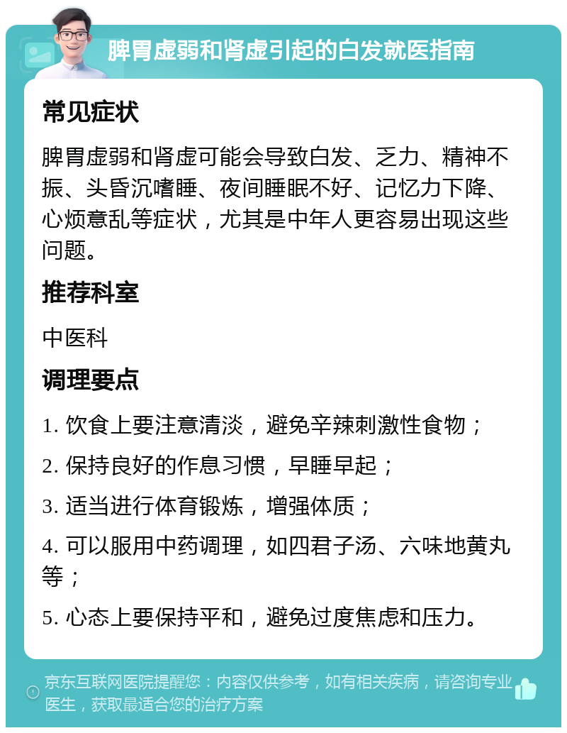 脾胃虚弱和肾虚引起的白发就医指南 常见症状 脾胃虚弱和肾虚可能会导致白发、乏力、精神不振、头昏沉嗜睡、夜间睡眠不好、记忆力下降、心烦意乱等症状，尤其是中年人更容易出现这些问题。 推荐科室 中医科 调理要点 1. 饮食上要注意清淡，避免辛辣刺激性食物； 2. 保持良好的作息习惯，早睡早起； 3. 适当进行体育锻炼，增强体质； 4. 可以服用中药调理，如四君子汤、六味地黄丸等； 5. 心态上要保持平和，避免过度焦虑和压力。