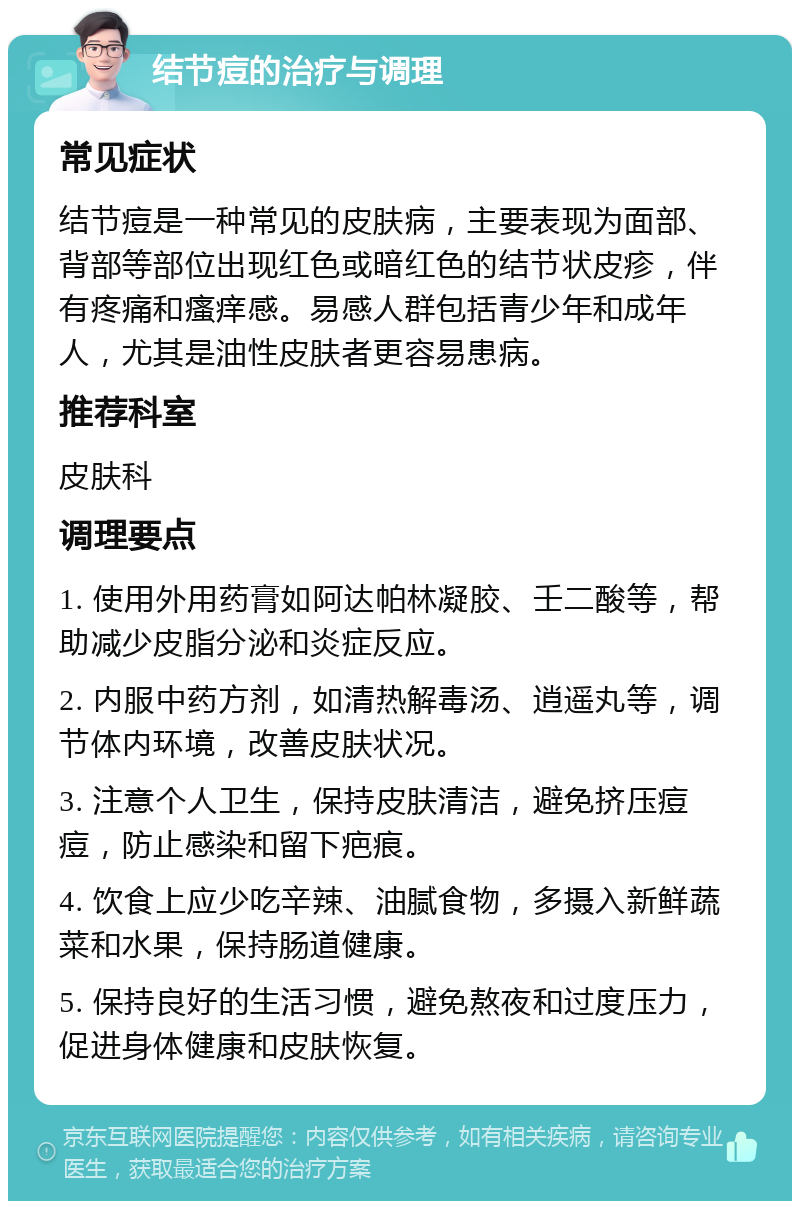 结节痘的治疗与调理 常见症状 结节痘是一种常见的皮肤病，主要表现为面部、背部等部位出现红色或暗红色的结节状皮疹，伴有疼痛和瘙痒感。易感人群包括青少年和成年人，尤其是油性皮肤者更容易患病。 推荐科室 皮肤科 调理要点 1. 使用外用药膏如阿达帕林凝胶、壬二酸等，帮助减少皮脂分泌和炎症反应。 2. 内服中药方剂，如清热解毒汤、逍遥丸等，调节体内环境，改善皮肤状况。 3. 注意个人卫生，保持皮肤清洁，避免挤压痘痘，防止感染和留下疤痕。 4. 饮食上应少吃辛辣、油腻食物，多摄入新鲜蔬菜和水果，保持肠道健康。 5. 保持良好的生活习惯，避免熬夜和过度压力，促进身体健康和皮肤恢复。