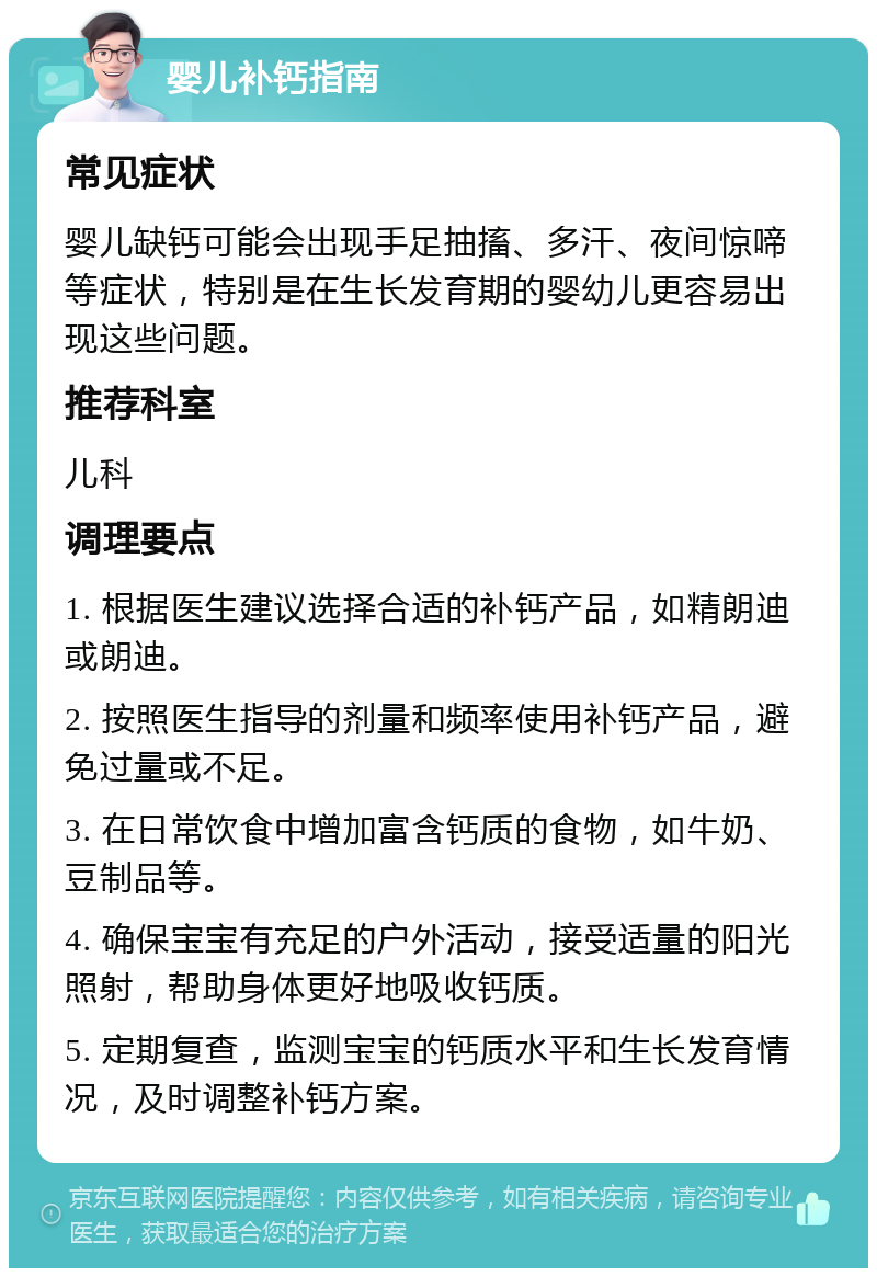 婴儿补钙指南 常见症状 婴儿缺钙可能会出现手足抽搐、多汗、夜间惊啼等症状，特别是在生长发育期的婴幼儿更容易出现这些问题。 推荐科室 儿科 调理要点 1. 根据医生建议选择合适的补钙产品，如精朗迪或朗迪。 2. 按照医生指导的剂量和频率使用补钙产品，避免过量或不足。 3. 在日常饮食中增加富含钙质的食物，如牛奶、豆制品等。 4. 确保宝宝有充足的户外活动，接受适量的阳光照射，帮助身体更好地吸收钙质。 5. 定期复查，监测宝宝的钙质水平和生长发育情况，及时调整补钙方案。