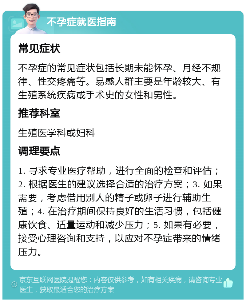 不孕症就医指南 常见症状 不孕症的常见症状包括长期未能怀孕、月经不规律、性交疼痛等。易感人群主要是年龄较大、有生殖系统疾病或手术史的女性和男性。 推荐科室 生殖医学科或妇科 调理要点 1. 寻求专业医疗帮助，进行全面的检查和评估；2. 根据医生的建议选择合适的治疗方案；3. 如果需要，考虑借用别人的精子或卵子进行辅助生殖；4. 在治疗期间保持良好的生活习惯，包括健康饮食、适量运动和减少压力；5. 如果有必要，接受心理咨询和支持，以应对不孕症带来的情绪压力。