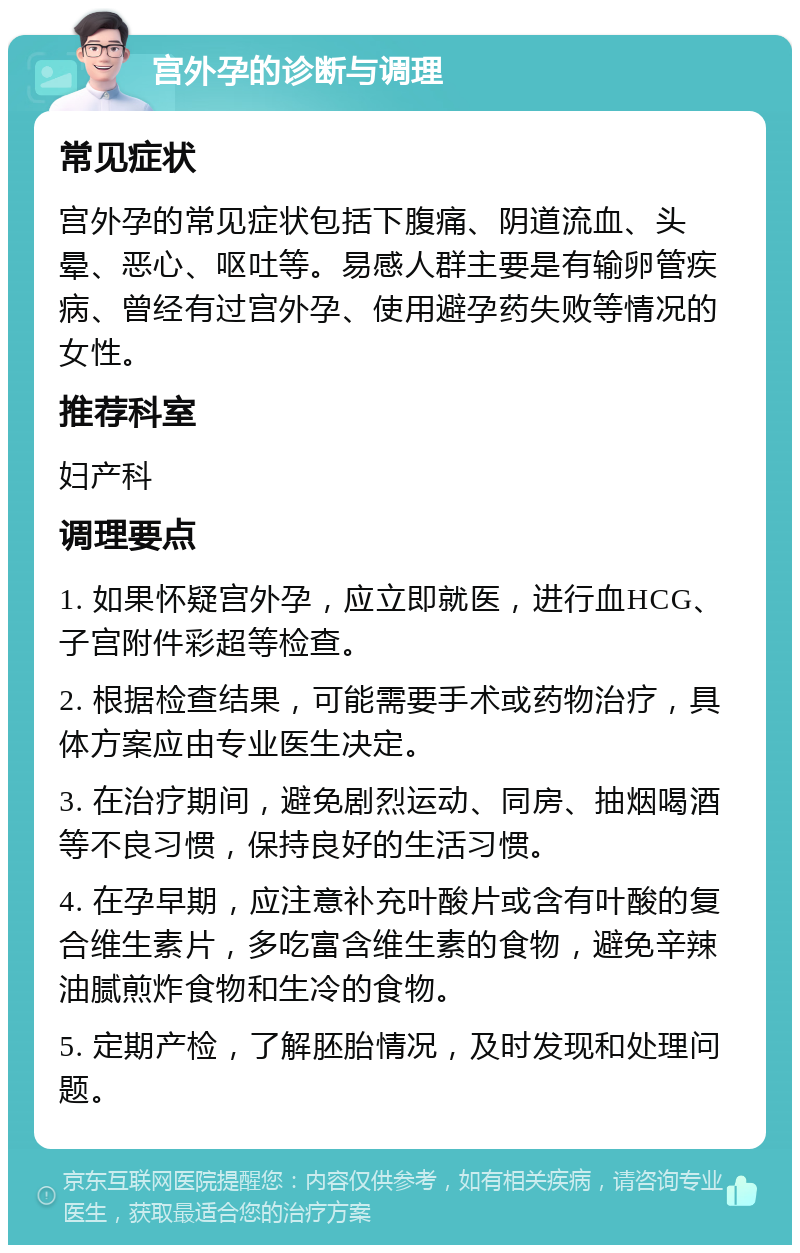 宫外孕的诊断与调理 常见症状 宫外孕的常见症状包括下腹痛、阴道流血、头晕、恶心、呕吐等。易感人群主要是有输卵管疾病、曾经有过宫外孕、使用避孕药失败等情况的女性。 推荐科室 妇产科 调理要点 1. 如果怀疑宫外孕，应立即就医，进行血HCG、子宫附件彩超等检查。 2. 根据检查结果，可能需要手术或药物治疗，具体方案应由专业医生决定。 3. 在治疗期间，避免剧烈运动、同房、抽烟喝酒等不良习惯，保持良好的生活习惯。 4. 在孕早期，应注意补充叶酸片或含有叶酸的复合维生素片，多吃富含维生素的食物，避免辛辣油腻煎炸食物和生冷的食物。 5. 定期产检，了解胚胎情况，及时发现和处理问题。