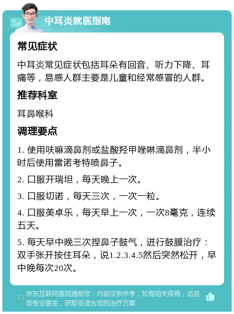 中耳炎就医指南 常见症状 中耳炎常见症状包括耳朵有回音、听力下降、耳痛等，易感人群主要是儿童和经常感冒的人群。 推荐科室 耳鼻喉科 调理要点 1. 使用呋嘛滴鼻剂或盐酸羟甲唑啉滴鼻剂，半小时后使用雷诺考特喷鼻子。 2. 口服开瑞坦，每天晚上一次。 3. 口服切诺，每天三次，一次一粒。 4. 口服美卓乐，每天早上一次，一次8毫克，连续五天。 5. 每天早中晚三次捏鼻子鼓气，进行鼓膜治疗：双手张开按住耳朵，说1.2.3.4.5然后突然松开，早中晚每次20次。