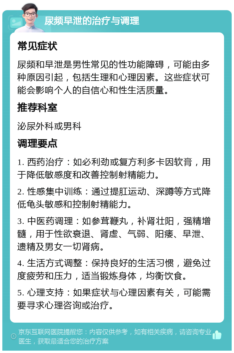 尿频早泄的治疗与调理 常见症状 尿频和早泄是男性常见的性功能障碍，可能由多种原因引起，包括生理和心理因素。这些症状可能会影响个人的自信心和性生活质量。 推荐科室 泌尿外科或男科 调理要点 1. 西药治疗：如必利劲或复方利多卡因软膏，用于降低敏感度和改善控制射精能力。 2. 性感集中训练：通过提肛运动、深蹲等方式降低龟头敏感和控制射精能力。 3. 中医药调理：如参茸鞭丸，补肾壮阳，强精增髓，用于性欲衰退、肾虚、气弱、阳痿、早泄、遗精及男女一切肾病。 4. 生活方式调整：保持良好的生活习惯，避免过度疲劳和压力，适当锻炼身体，均衡饮食。 5. 心理支持：如果症状与心理因素有关，可能需要寻求心理咨询或治疗。