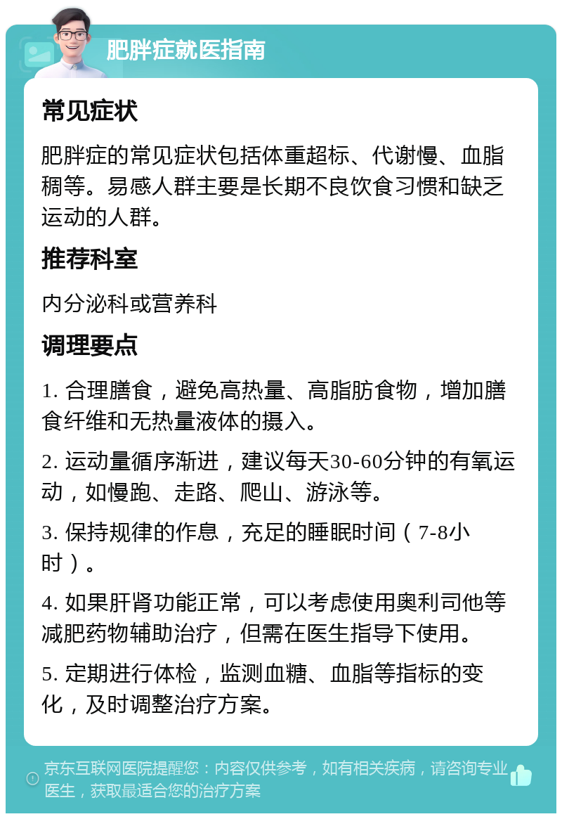 肥胖症就医指南 常见症状 肥胖症的常见症状包括体重超标、代谢慢、血脂稠等。易感人群主要是长期不良饮食习惯和缺乏运动的人群。 推荐科室 内分泌科或营养科 调理要点 1. 合理膳食，避免高热量、高脂肪食物，增加膳食纤维和无热量液体的摄入。 2. 运动量循序渐进，建议每天30-60分钟的有氧运动，如慢跑、走路、爬山、游泳等。 3. 保持规律的作息，充足的睡眠时间（7-8小时）。 4. 如果肝肾功能正常，可以考虑使用奥利司他等减肥药物辅助治疗，但需在医生指导下使用。 5. 定期进行体检，监测血糖、血脂等指标的变化，及时调整治疗方案。