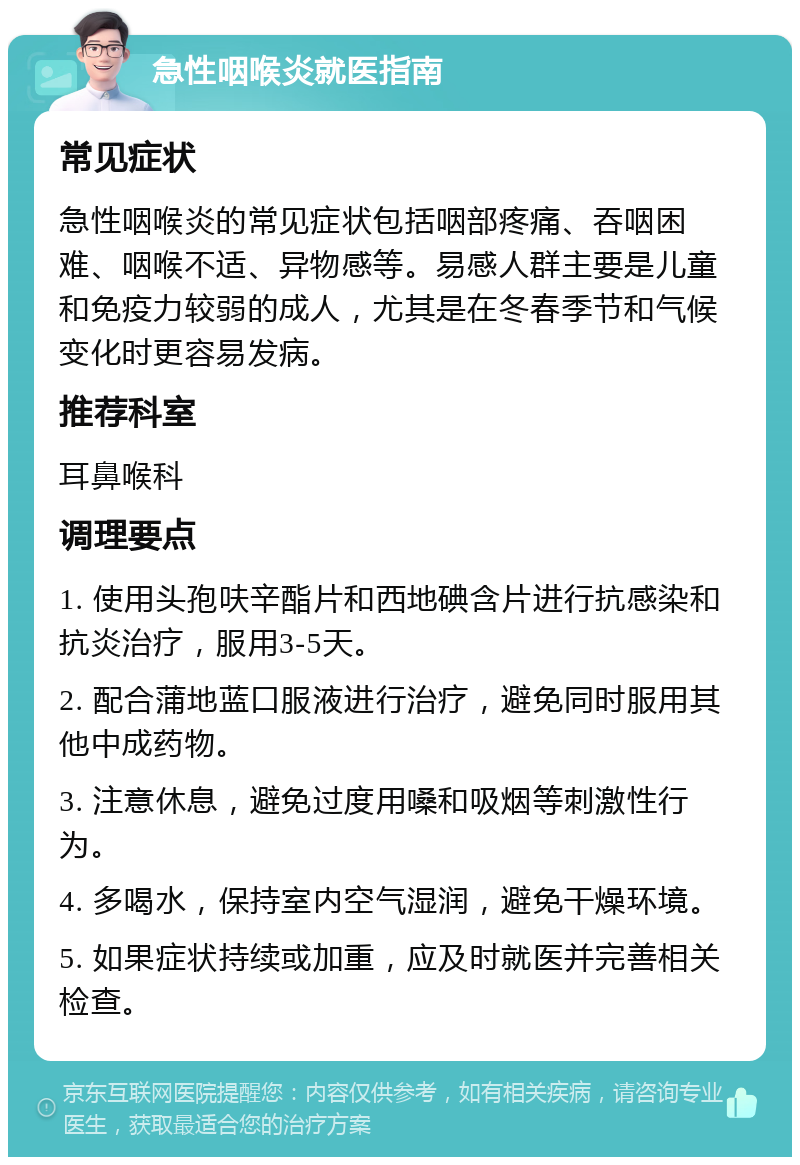 急性咽喉炎就医指南 常见症状 急性咽喉炎的常见症状包括咽部疼痛、吞咽困难、咽喉不适、异物感等。易感人群主要是儿童和免疫力较弱的成人，尤其是在冬春季节和气候变化时更容易发病。 推荐科室 耳鼻喉科 调理要点 1. 使用头孢呋辛酯片和西地碘含片进行抗感染和抗炎治疗，服用3-5天。 2. 配合蒲地蓝口服液进行治疗，避免同时服用其他中成药物。 3. 注意休息，避免过度用嗓和吸烟等刺激性行为。 4. 多喝水，保持室内空气湿润，避免干燥环境。 5. 如果症状持续或加重，应及时就医并完善相关检查。