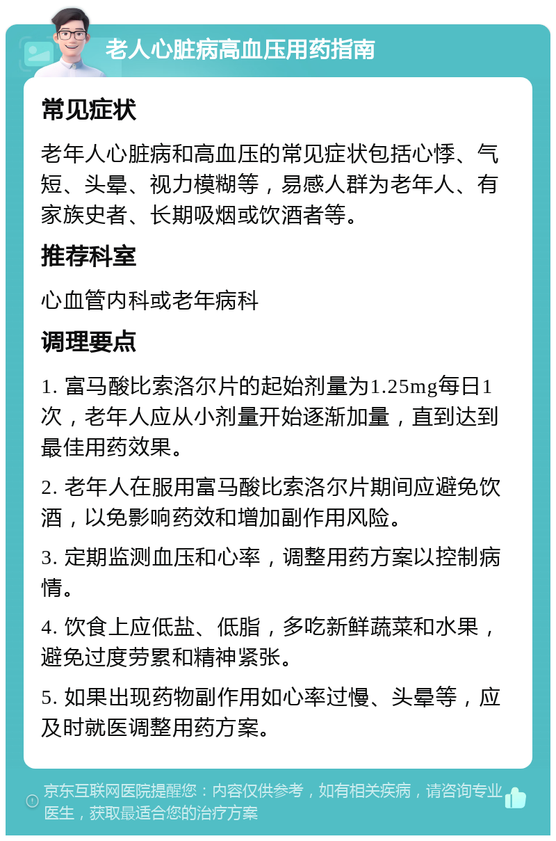 老人心脏病高血压用药指南 常见症状 老年人心脏病和高血压的常见症状包括心悸、气短、头晕、视力模糊等，易感人群为老年人、有家族史者、长期吸烟或饮酒者等。 推荐科室 心血管内科或老年病科 调理要点 1. 富马酸比索洛尔片的起始剂量为1.25mg每日1次，老年人应从小剂量开始逐渐加量，直到达到最佳用药效果。 2. 老年人在服用富马酸比索洛尔片期间应避免饮酒，以免影响药效和增加副作用风险。 3. 定期监测血压和心率，调整用药方案以控制病情。 4. 饮食上应低盐、低脂，多吃新鲜蔬菜和水果，避免过度劳累和精神紧张。 5. 如果出现药物副作用如心率过慢、头晕等，应及时就医调整用药方案。