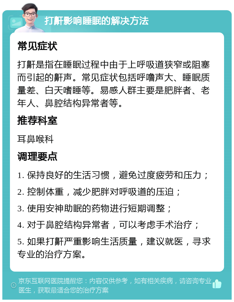 打鼾影响睡眠的解决方法 常见症状 打鼾是指在睡眠过程中由于上呼吸道狭窄或阻塞而引起的鼾声。常见症状包括呼噜声大、睡眠质量差、白天嗜睡等。易感人群主要是肥胖者、老年人、鼻腔结构异常者等。 推荐科室 耳鼻喉科 调理要点 1. 保持良好的生活习惯，避免过度疲劳和压力； 2. 控制体重，减少肥胖对呼吸道的压迫； 3. 使用安神助眠的药物进行短期调整； 4. 对于鼻腔结构异常者，可以考虑手术治疗； 5. 如果打鼾严重影响生活质量，建议就医，寻求专业的治疗方案。