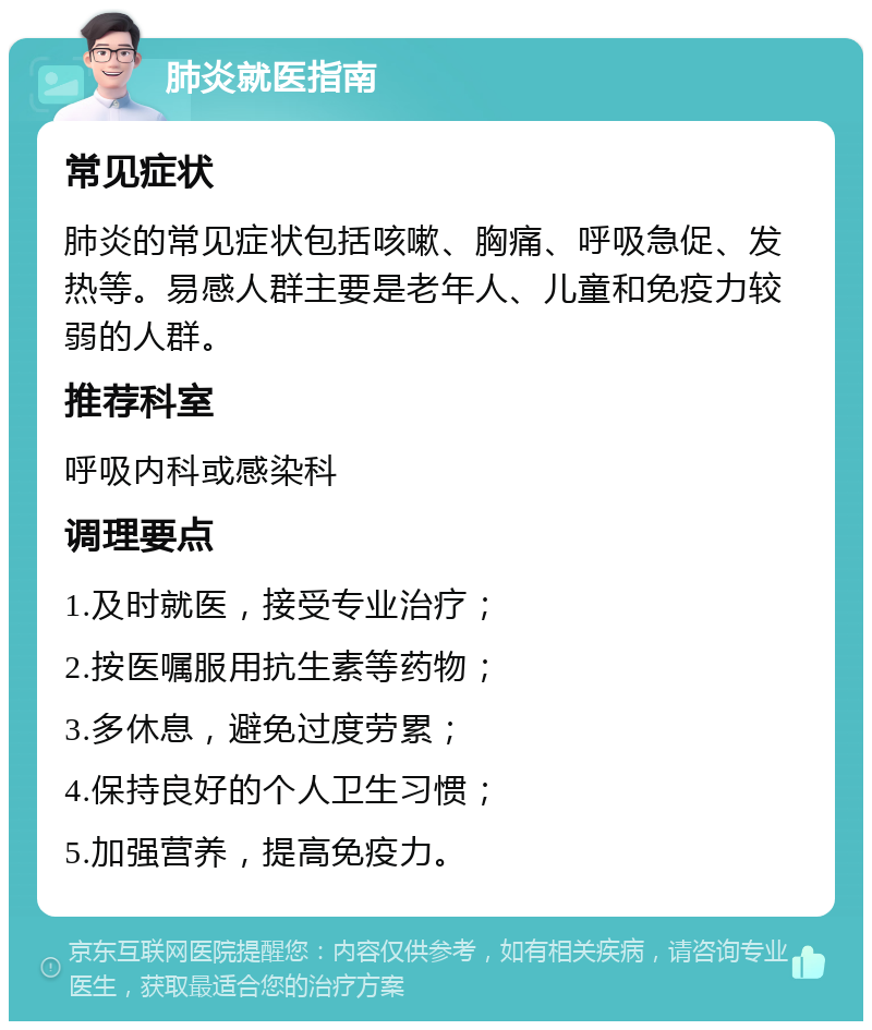 肺炎就医指南 常见症状 肺炎的常见症状包括咳嗽、胸痛、呼吸急促、发热等。易感人群主要是老年人、儿童和免疫力较弱的人群。 推荐科室 呼吸内科或感染科 调理要点 1.及时就医，接受专业治疗； 2.按医嘱服用抗生素等药物； 3.多休息，避免过度劳累； 4.保持良好的个人卫生习惯； 5.加强营养，提高免疫力。