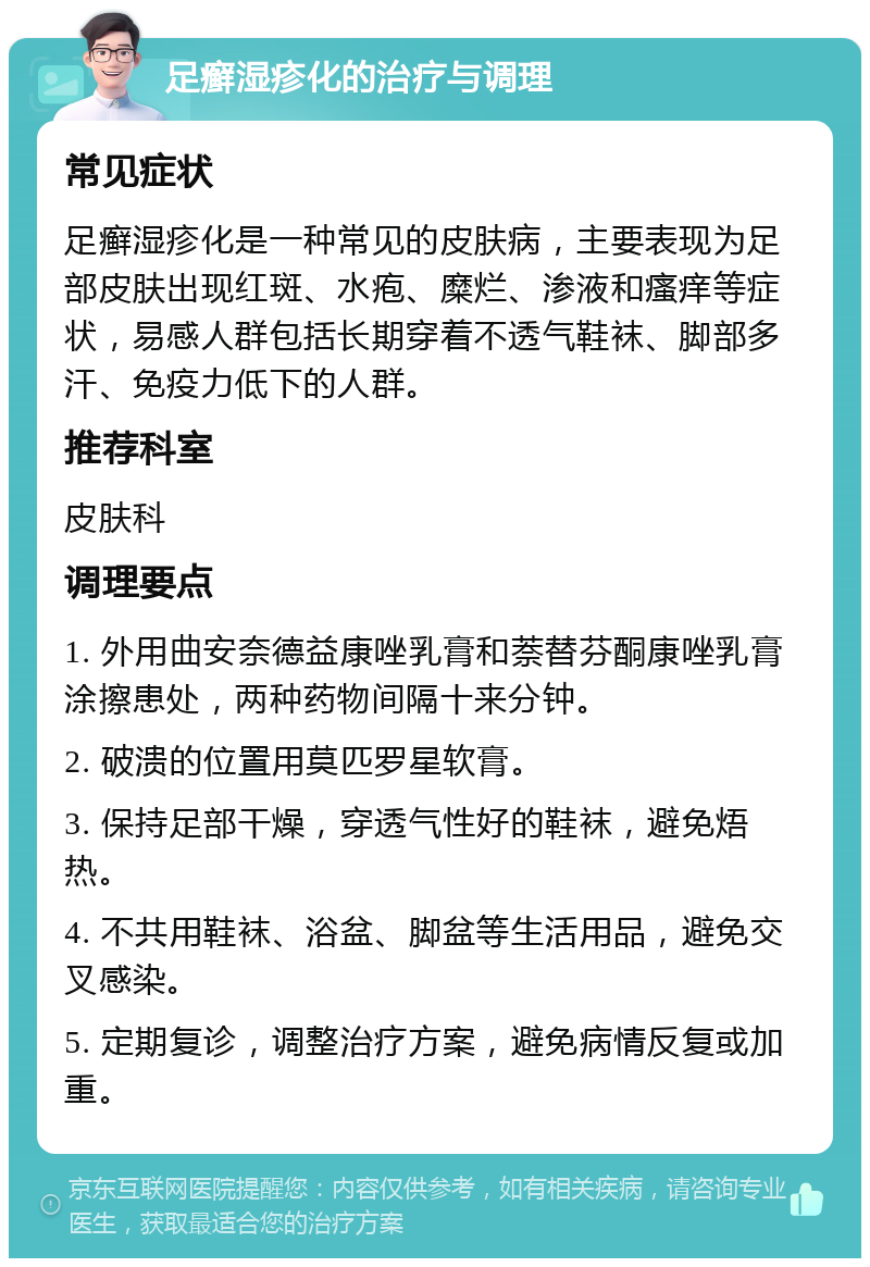 足癣湿疹化的治疗与调理 常见症状 足癣湿疹化是一种常见的皮肤病，主要表现为足部皮肤出现红斑、水疱、糜烂、渗液和瘙痒等症状，易感人群包括长期穿着不透气鞋袜、脚部多汗、免疫力低下的人群。 推荐科室 皮肤科 调理要点 1. 外用曲安奈德益康唑乳膏和萘替芬酮康唑乳膏涂擦患处，两种药物间隔十来分钟。 2. 破溃的位置用莫匹罗星软膏。 3. 保持足部干燥，穿透气性好的鞋袜，避免焐热。 4. 不共用鞋袜、浴盆、脚盆等生活用品，避免交叉感染。 5. 定期复诊，调整治疗方案，避免病情反复或加重。