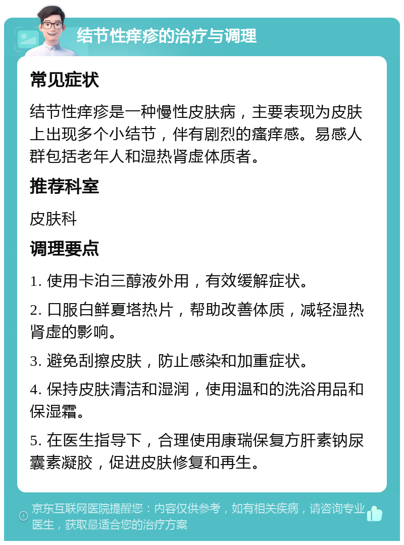 结节性痒疹的治疗与调理 常见症状 结节性痒疹是一种慢性皮肤病，主要表现为皮肤上出现多个小结节，伴有剧烈的瘙痒感。易感人群包括老年人和湿热肾虚体质者。 推荐科室 皮肤科 调理要点 1. 使用卡泊三醇液外用，有效缓解症状。 2. 口服白鲜夏塔热片，帮助改善体质，减轻湿热肾虚的影响。 3. 避免刮擦皮肤，防止感染和加重症状。 4. 保持皮肤清洁和湿润，使用温和的洗浴用品和保湿霜。 5. 在医生指导下，合理使用康瑞保复方肝素钠尿囊素凝胶，促进皮肤修复和再生。