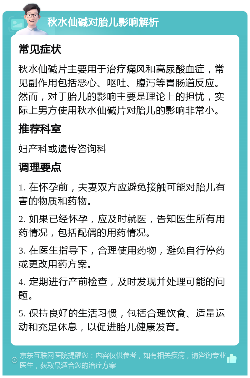 秋水仙碱对胎儿影响解析 常见症状 秋水仙碱片主要用于治疗痛风和高尿酸血症，常见副作用包括恶心、呕吐、腹泻等胃肠道反应。然而，对于胎儿的影响主要是理论上的担忧，实际上男方使用秋水仙碱片对胎儿的影响非常小。 推荐科室 妇产科或遗传咨询科 调理要点 1. 在怀孕前，夫妻双方应避免接触可能对胎儿有害的物质和药物。 2. 如果已经怀孕，应及时就医，告知医生所有用药情况，包括配偶的用药情况。 3. 在医生指导下，合理使用药物，避免自行停药或更改用药方案。 4. 定期进行产前检查，及时发现并处理可能的问题。 5. 保持良好的生活习惯，包括合理饮食、适量运动和充足休息，以促进胎儿健康发育。