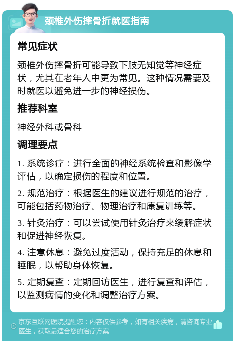 颈椎外伤摔骨折就医指南 常见症状 颈椎外伤摔骨折可能导致下肢无知觉等神经症状，尤其在老年人中更为常见。这种情况需要及时就医以避免进一步的神经损伤。 推荐科室 神经外科或骨科 调理要点 1. 系统诊疗：进行全面的神经系统检查和影像学评估，以确定损伤的程度和位置。 2. 规范治疗：根据医生的建议进行规范的治疗，可能包括药物治疗、物理治疗和康复训练等。 3. 针灸治疗：可以尝试使用针灸治疗来缓解症状和促进神经恢复。 4. 注意休息：避免过度活动，保持充足的休息和睡眠，以帮助身体恢复。 5. 定期复查：定期回访医生，进行复查和评估，以监测病情的变化和调整治疗方案。