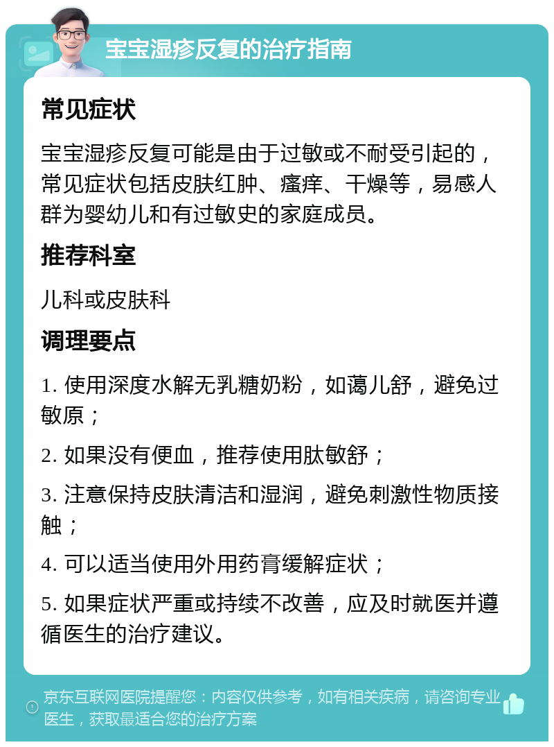 宝宝湿疹反复的治疗指南 常见症状 宝宝湿疹反复可能是由于过敏或不耐受引起的，常见症状包括皮肤红肿、瘙痒、干燥等，易感人群为婴幼儿和有过敏史的家庭成员。 推荐科室 儿科或皮肤科 调理要点 1. 使用深度水解无乳糖奶粉，如蔼儿舒，避免过敏原； 2. 如果没有便血，推荐使用肽敏舒； 3. 注意保持皮肤清洁和湿润，避免刺激性物质接触； 4. 可以适当使用外用药膏缓解症状； 5. 如果症状严重或持续不改善，应及时就医并遵循医生的治疗建议。