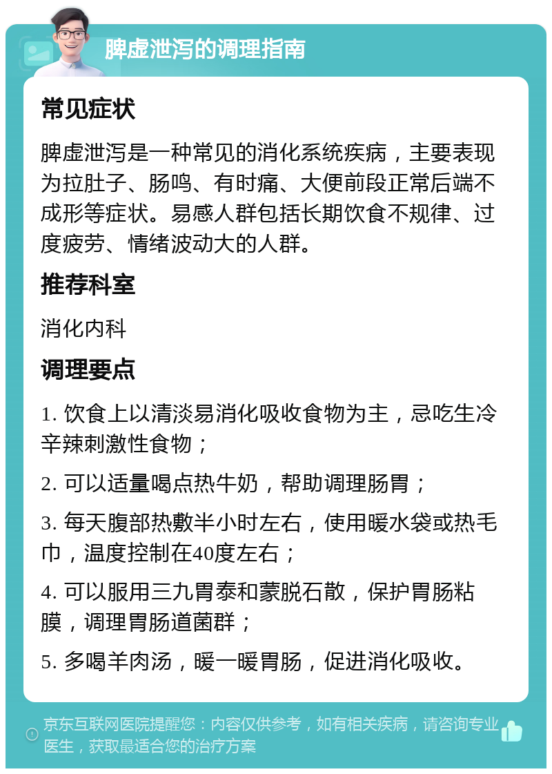 脾虚泄泻的调理指南 常见症状 脾虚泄泻是一种常见的消化系统疾病，主要表现为拉肚子、肠鸣、有时痛、大便前段正常后端不成形等症状。易感人群包括长期饮食不规律、过度疲劳、情绪波动大的人群。 推荐科室 消化内科 调理要点 1. 饮食上以清淡易消化吸收食物为主，忌吃生冷辛辣刺激性食物； 2. 可以适量喝点热牛奶，帮助调理肠胃； 3. 每天腹部热敷半小时左右，使用暖水袋或热毛巾，温度控制在40度左右； 4. 可以服用三九胃泰和蒙脱石散，保护胃肠粘膜，调理胃肠道菌群； 5. 多喝羊肉汤，暖一暖胃肠，促进消化吸收。