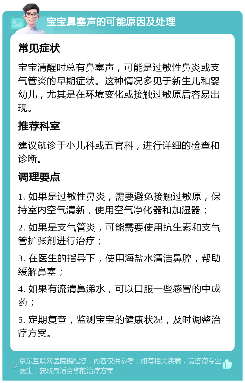 宝宝鼻塞声的可能原因及处理 常见症状 宝宝清醒时总有鼻塞声，可能是过敏性鼻炎或支气管炎的早期症状。这种情况多见于新生儿和婴幼儿，尤其是在环境变化或接触过敏原后容易出现。 推荐科室 建议就诊于小儿科或五官科，进行详细的检查和诊断。 调理要点 1. 如果是过敏性鼻炎，需要避免接触过敏原，保持室内空气清新，使用空气净化器和加湿器； 2. 如果是支气管炎，可能需要使用抗生素和支气管扩张剂进行治疗； 3. 在医生的指导下，使用海盐水清洁鼻腔，帮助缓解鼻塞； 4. 如果有流清鼻涕水，可以口服一些感冒的中成药； 5. 定期复查，监测宝宝的健康状况，及时调整治疗方案。