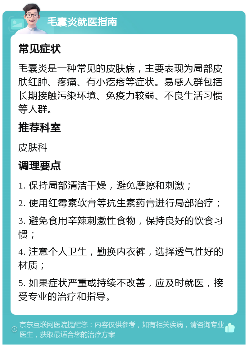 毛囊炎就医指南 常见症状 毛囊炎是一种常见的皮肤病，主要表现为局部皮肤红肿、疼痛、有小疙瘩等症状。易感人群包括长期接触污染环境、免疫力较弱、不良生活习惯等人群。 推荐科室 皮肤科 调理要点 1. 保持局部清洁干燥，避免摩擦和刺激； 2. 使用红霉素软膏等抗生素药膏进行局部治疗； 3. 避免食用辛辣刺激性食物，保持良好的饮食习惯； 4. 注意个人卫生，勤换内衣裤，选择透气性好的材质； 5. 如果症状严重或持续不改善，应及时就医，接受专业的治疗和指导。