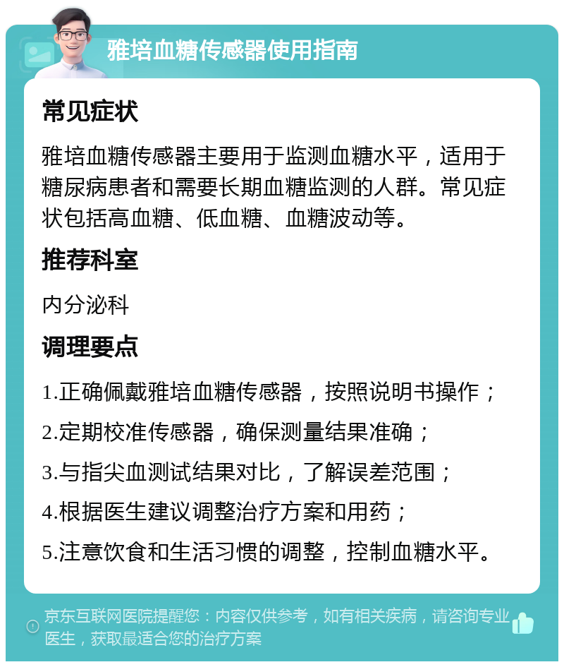 雅培血糖传感器使用指南 常见症状 雅培血糖传感器主要用于监测血糖水平，适用于糖尿病患者和需要长期血糖监测的人群。常见症状包括高血糖、低血糖、血糖波动等。 推荐科室 内分泌科 调理要点 1.正确佩戴雅培血糖传感器，按照说明书操作； 2.定期校准传感器，确保测量结果准确； 3.与指尖血测试结果对比，了解误差范围； 4.根据医生建议调整治疗方案和用药； 5.注意饮食和生活习惯的调整，控制血糖水平。