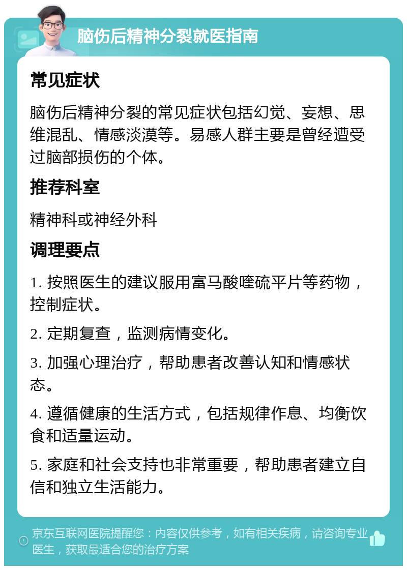 脑伤后精神分裂就医指南 常见症状 脑伤后精神分裂的常见症状包括幻觉、妄想、思维混乱、情感淡漠等。易感人群主要是曾经遭受过脑部损伤的个体。 推荐科室 精神科或神经外科 调理要点 1. 按照医生的建议服用富马酸喹硫平片等药物，控制症状。 2. 定期复查，监测病情变化。 3. 加强心理治疗，帮助患者改善认知和情感状态。 4. 遵循健康的生活方式，包括规律作息、均衡饮食和适量运动。 5. 家庭和社会支持也非常重要，帮助患者建立自信和独立生活能力。