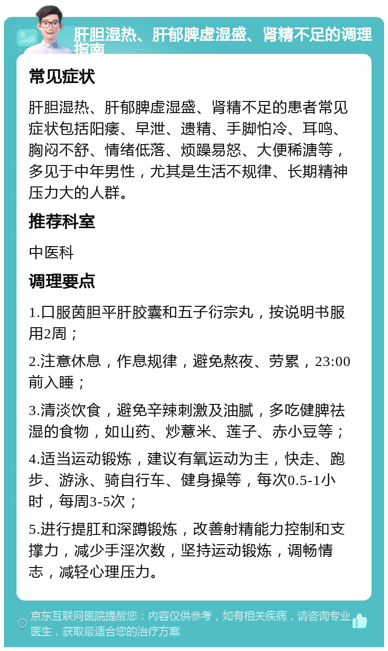 肝胆湿热、肝郁脾虚湿盛、肾精不足的调理指南 常见症状 肝胆湿热、肝郁脾虚湿盛、肾精不足的患者常见症状包括阳痿、早泄、遗精、手脚怕冷、耳鸣、胸闷不舒、情绪低落、烦躁易怒、大便稀溏等，多见于中年男性，尤其是生活不规律、长期精神压力大的人群。 推荐科室 中医科 调理要点 1.口服茵胆平肝胶囊和五子衍宗丸，按说明书服用2周； 2.注意休息，作息规律，避免熬夜、劳累，23:00前入睡； 3.清淡饮食，避免辛辣刺激及油腻，多吃健脾祛湿的食物，如山药、炒薏米、莲子、赤小豆等； 4.适当运动锻炼，建议有氧运动为主，快走、跑步、游泳、骑自行车、健身操等，每次0.5-1小时，每周3-5次； 5.进行提肛和深蹲锻炼，改善射精能力控制和支撑力，减少手淫次数，坚持运动锻炼，调畅情志，减轻心理压力。