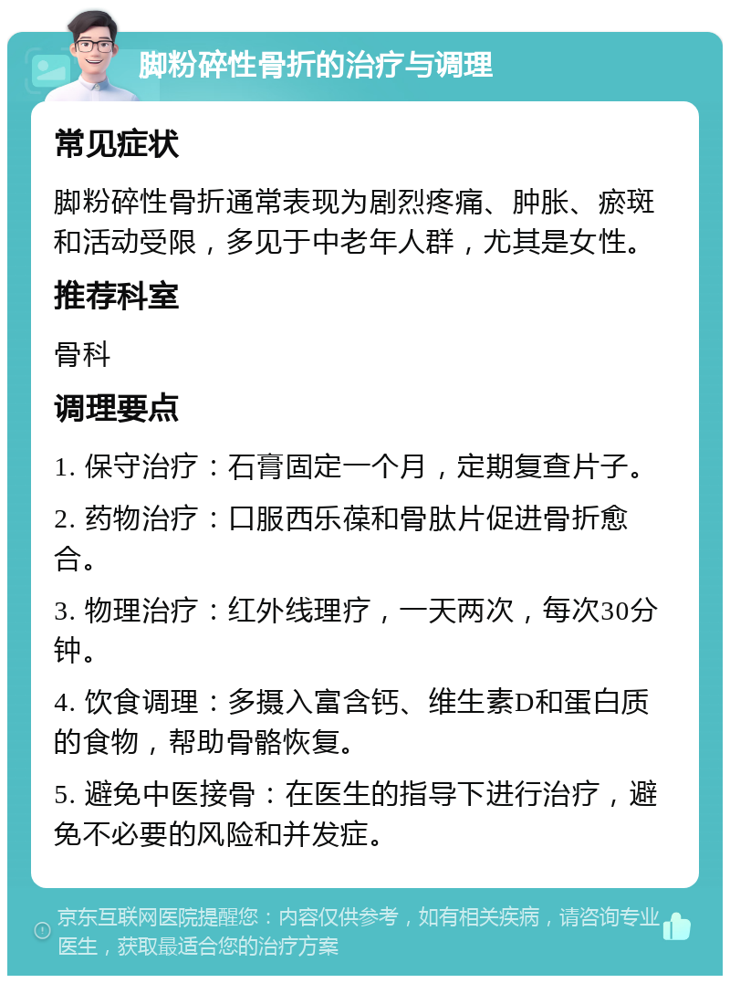 脚粉碎性骨折的治疗与调理 常见症状 脚粉碎性骨折通常表现为剧烈疼痛、肿胀、瘀斑和活动受限，多见于中老年人群，尤其是女性。 推荐科室 骨科 调理要点 1. 保守治疗：石膏固定一个月，定期复查片子。 2. 药物治疗：口服西乐葆和骨肽片促进骨折愈合。 3. 物理治疗：红外线理疗，一天两次，每次30分钟。 4. 饮食调理：多摄入富含钙、维生素D和蛋白质的食物，帮助骨骼恢复。 5. 避免中医接骨：在医生的指导下进行治疗，避免不必要的风险和并发症。