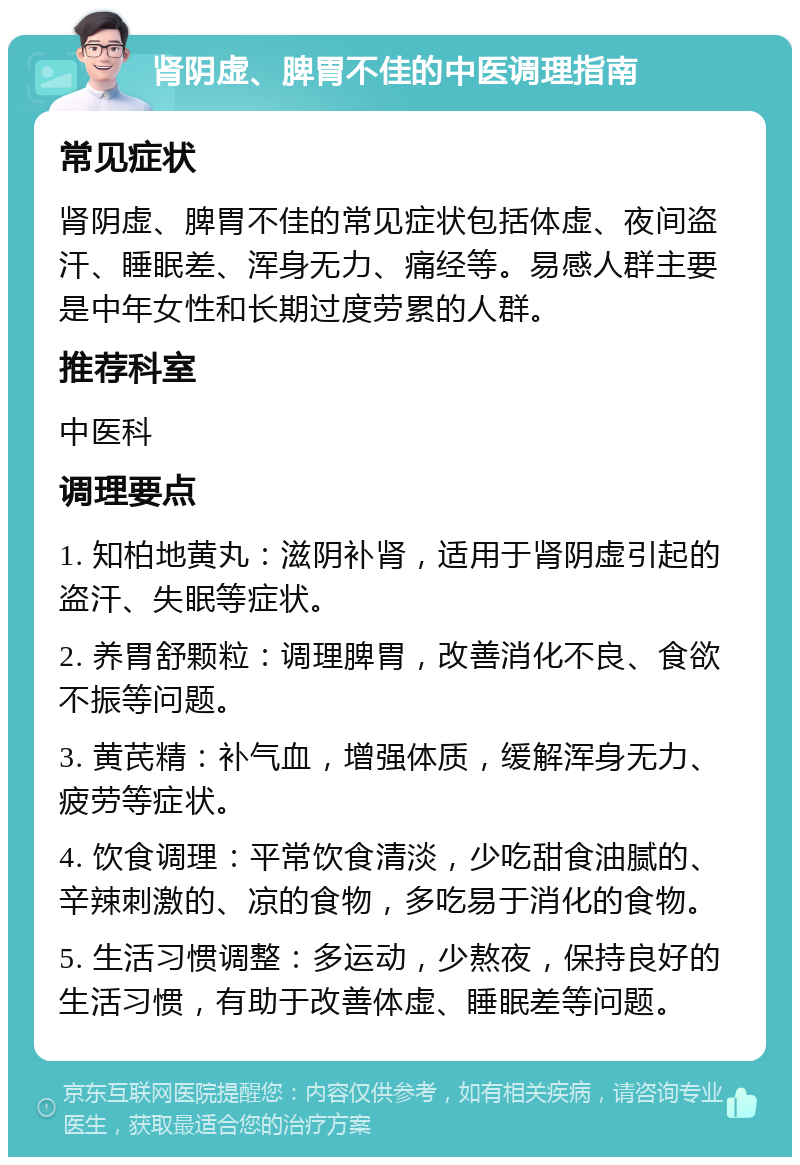 肾阴虚、脾胃不佳的中医调理指南 常见症状 肾阴虚、脾胃不佳的常见症状包括体虚、夜间盗汗、睡眠差、浑身无力、痛经等。易感人群主要是中年女性和长期过度劳累的人群。 推荐科室 中医科 调理要点 1. 知柏地黄丸：滋阴补肾，适用于肾阴虚引起的盗汗、失眠等症状。 2. 养胃舒颗粒：调理脾胃，改善消化不良、食欲不振等问题。 3. 黄芪精：补气血，增强体质，缓解浑身无力、疲劳等症状。 4. 饮食调理：平常饮食清淡，少吃甜食油腻的、辛辣刺激的、凉的食物，多吃易于消化的食物。 5. 生活习惯调整：多运动，少熬夜，保持良好的生活习惯，有助于改善体虚、睡眠差等问题。