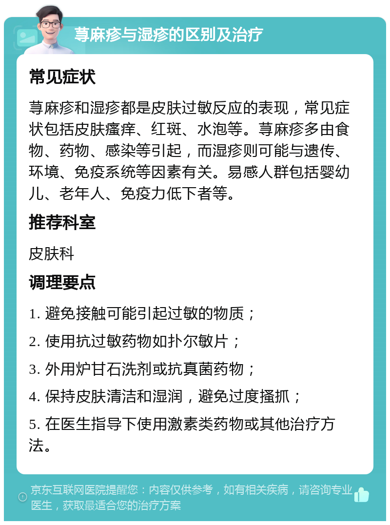 荨麻疹与湿疹的区别及治疗 常见症状 荨麻疹和湿疹都是皮肤过敏反应的表现，常见症状包括皮肤瘙痒、红斑、水泡等。荨麻疹多由食物、药物、感染等引起，而湿疹则可能与遗传、环境、免疫系统等因素有关。易感人群包括婴幼儿、老年人、免疫力低下者等。 推荐科室 皮肤科 调理要点 1. 避免接触可能引起过敏的物质； 2. 使用抗过敏药物如扑尔敏片； 3. 外用炉甘石洗剂或抗真菌药物； 4. 保持皮肤清洁和湿润，避免过度搔抓； 5. 在医生指导下使用激素类药物或其他治疗方法。