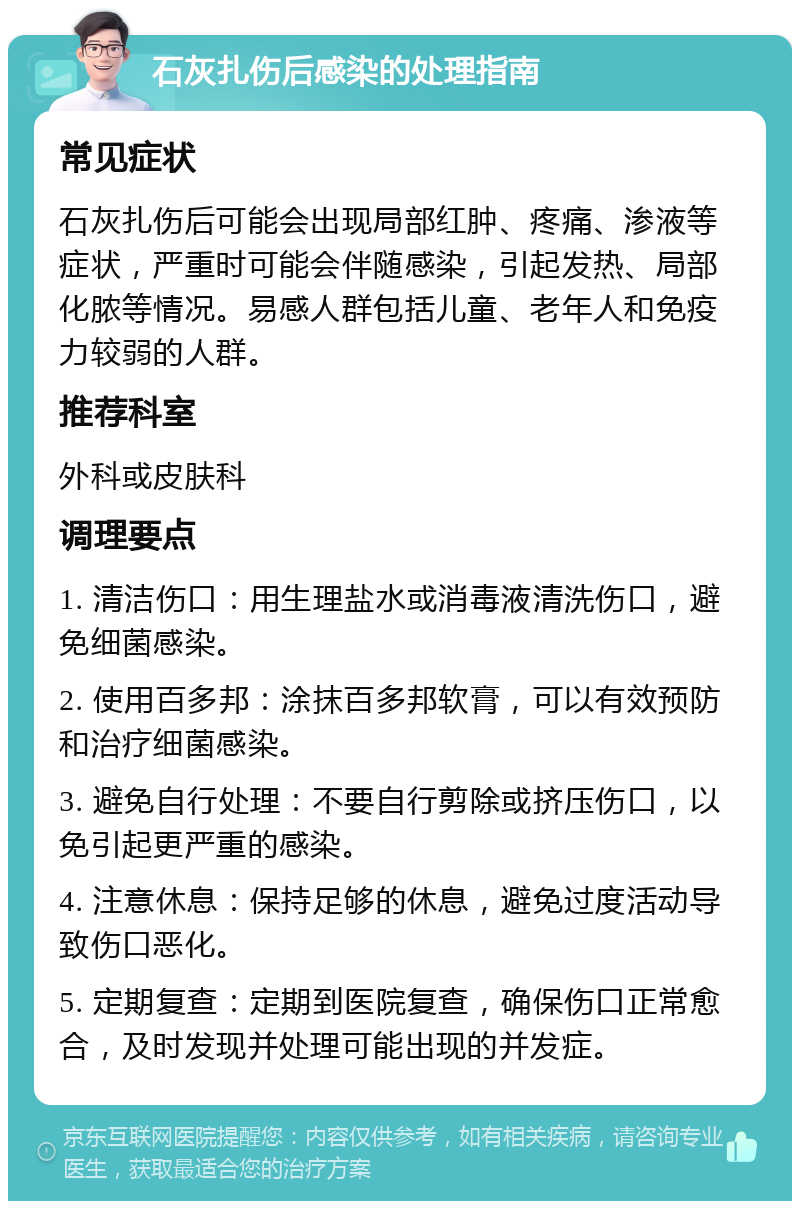 石灰扎伤后感染的处理指南 常见症状 石灰扎伤后可能会出现局部红肿、疼痛、渗液等症状，严重时可能会伴随感染，引起发热、局部化脓等情况。易感人群包括儿童、老年人和免疫力较弱的人群。 推荐科室 外科或皮肤科 调理要点 1. 清洁伤口：用生理盐水或消毒液清洗伤口，避免细菌感染。 2. 使用百多邦：涂抹百多邦软膏，可以有效预防和治疗细菌感染。 3. 避免自行处理：不要自行剪除或挤压伤口，以免引起更严重的感染。 4. 注意休息：保持足够的休息，避免过度活动导致伤口恶化。 5. 定期复查：定期到医院复查，确保伤口正常愈合，及时发现并处理可能出现的并发症。