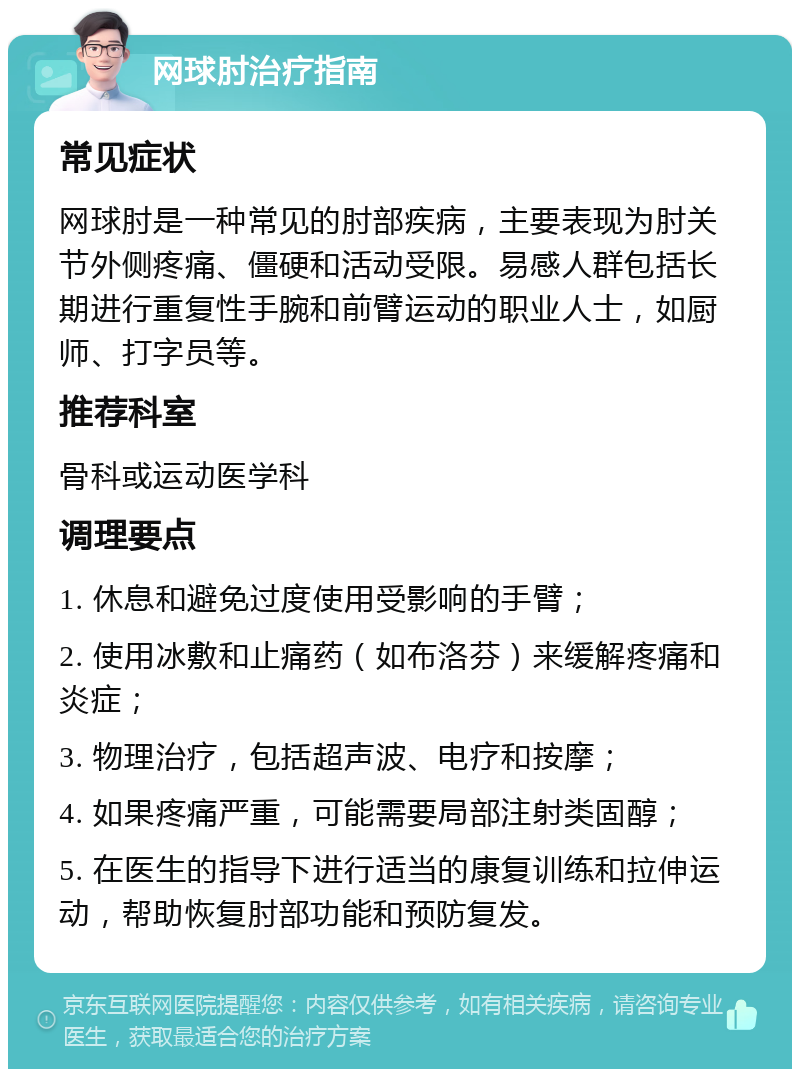 网球肘治疗指南 常见症状 网球肘是一种常见的肘部疾病，主要表现为肘关节外侧疼痛、僵硬和活动受限。易感人群包括长期进行重复性手腕和前臂运动的职业人士，如厨师、打字员等。 推荐科室 骨科或运动医学科 调理要点 1. 休息和避免过度使用受影响的手臂； 2. 使用冰敷和止痛药（如布洛芬）来缓解疼痛和炎症； 3. 物理治疗，包括超声波、电疗和按摩； 4. 如果疼痛严重，可能需要局部注射类固醇； 5. 在医生的指导下进行适当的康复训练和拉伸运动，帮助恢复肘部功能和预防复发。