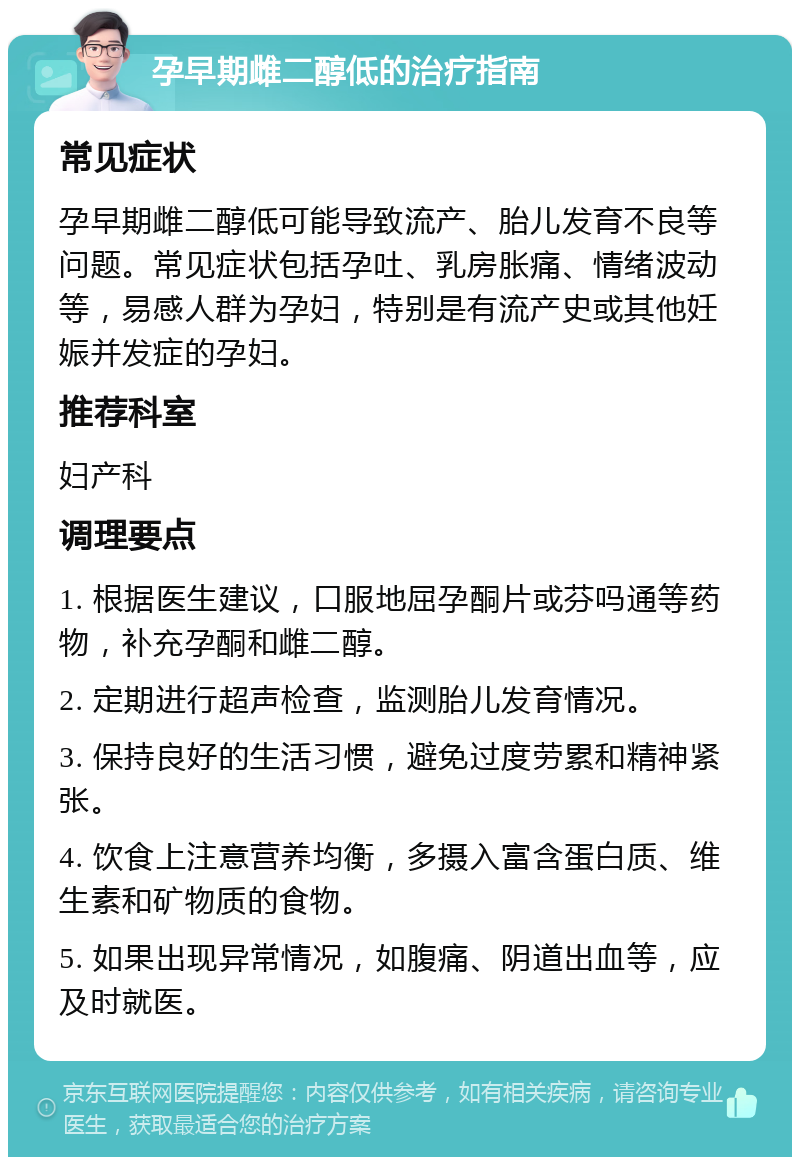 孕早期雌二醇低的治疗指南 常见症状 孕早期雌二醇低可能导致流产、胎儿发育不良等问题。常见症状包括孕吐、乳房胀痛、情绪波动等，易感人群为孕妇，特别是有流产史或其他妊娠并发症的孕妇。 推荐科室 妇产科 调理要点 1. 根据医生建议，口服地屈孕酮片或芬吗通等药物，补充孕酮和雌二醇。 2. 定期进行超声检查，监测胎儿发育情况。 3. 保持良好的生活习惯，避免过度劳累和精神紧张。 4. 饮食上注意营养均衡，多摄入富含蛋白质、维生素和矿物质的食物。 5. 如果出现异常情况，如腹痛、阴道出血等，应及时就医。