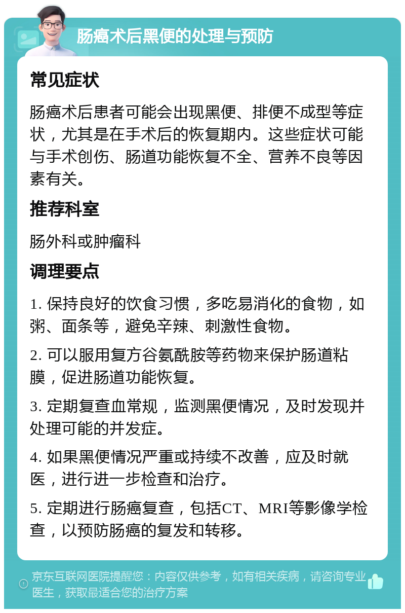 肠癌术后黑便的处理与预防 常见症状 肠癌术后患者可能会出现黑便、排便不成型等症状，尤其是在手术后的恢复期内。这些症状可能与手术创伤、肠道功能恢复不全、营养不良等因素有关。 推荐科室 肠外科或肿瘤科 调理要点 1. 保持良好的饮食习惯，多吃易消化的食物，如粥、面条等，避免辛辣、刺激性食物。 2. 可以服用复方谷氨酰胺等药物来保护肠道粘膜，促进肠道功能恢复。 3. 定期复查血常规，监测黑便情况，及时发现并处理可能的并发症。 4. 如果黑便情况严重或持续不改善，应及时就医，进行进一步检查和治疗。 5. 定期进行肠癌复查，包括CT、MRI等影像学检查，以预防肠癌的复发和转移。