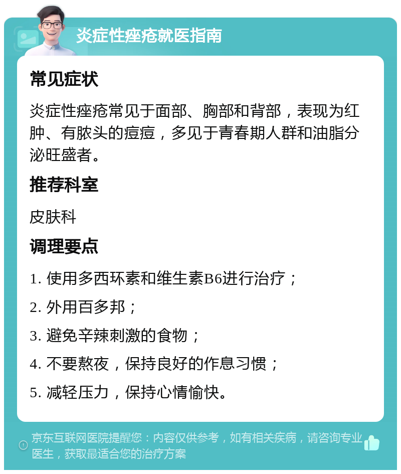 炎症性痤疮就医指南 常见症状 炎症性痤疮常见于面部、胸部和背部，表现为红肿、有脓头的痘痘，多见于青春期人群和油脂分泌旺盛者。 推荐科室 皮肤科 调理要点 1. 使用多西环素和维生素B6进行治疗； 2. 外用百多邦； 3. 避免辛辣刺激的食物； 4. 不要熬夜，保持良好的作息习惯； 5. 减轻压力，保持心情愉快。