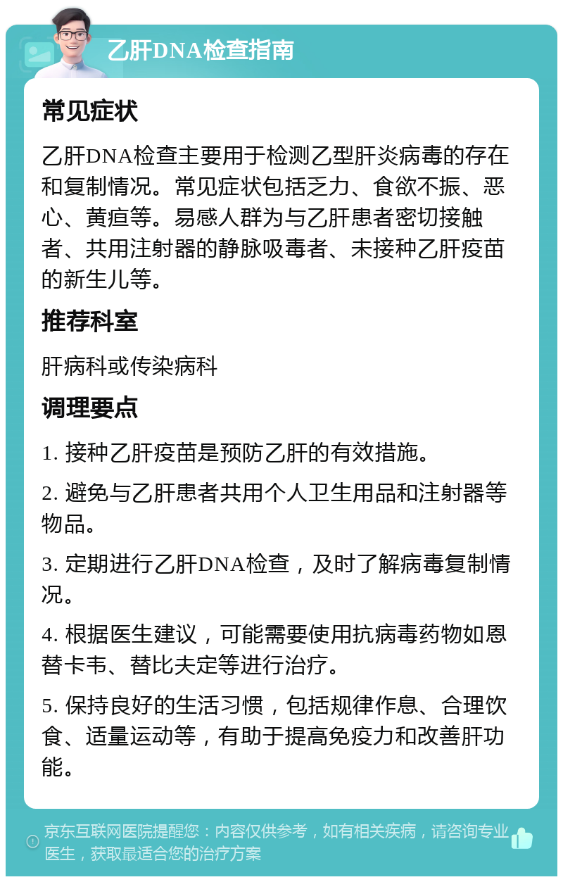 乙肝DNA检查指南 常见症状 乙肝DNA检查主要用于检测乙型肝炎病毒的存在和复制情况。常见症状包括乏力、食欲不振、恶心、黄疸等。易感人群为与乙肝患者密切接触者、共用注射器的静脉吸毒者、未接种乙肝疫苗的新生儿等。 推荐科室 肝病科或传染病科 调理要点 1. 接种乙肝疫苗是预防乙肝的有效措施。 2. 避免与乙肝患者共用个人卫生用品和注射器等物品。 3. 定期进行乙肝DNA检查，及时了解病毒复制情况。 4. 根据医生建议，可能需要使用抗病毒药物如恩替卡韦、替比夫定等进行治疗。 5. 保持良好的生活习惯，包括规律作息、合理饮食、适量运动等，有助于提高免疫力和改善肝功能。