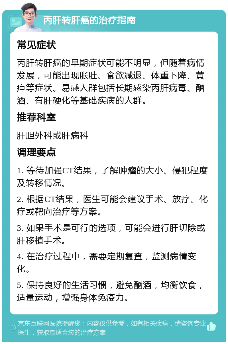 丙肝转肝癌的治疗指南 常见症状 丙肝转肝癌的早期症状可能不明显，但随着病情发展，可能出现胀肚、食欲减退、体重下降、黄疸等症状。易感人群包括长期感染丙肝病毒、酗酒、有肝硬化等基础疾病的人群。 推荐科室 肝胆外科或肝病科 调理要点 1. 等待加强CT结果，了解肿瘤的大小、侵犯程度及转移情况。 2. 根据CT结果，医生可能会建议手术、放疗、化疗或靶向治疗等方案。 3. 如果手术是可行的选项，可能会进行肝切除或肝移植手术。 4. 在治疗过程中，需要定期复查，监测病情变化。 5. 保持良好的生活习惯，避免酗酒，均衡饮食，适量运动，增强身体免疫力。