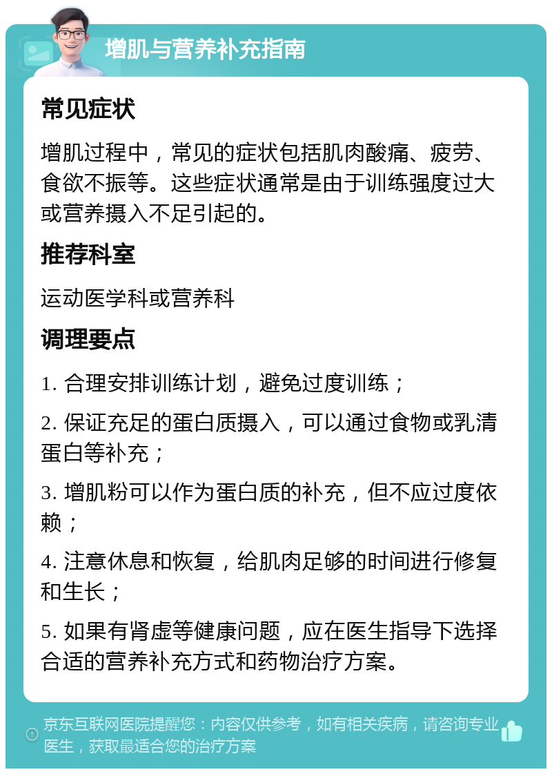 增肌与营养补充指南 常见症状 增肌过程中，常见的症状包括肌肉酸痛、疲劳、食欲不振等。这些症状通常是由于训练强度过大或营养摄入不足引起的。 推荐科室 运动医学科或营养科 调理要点 1. 合理安排训练计划，避免过度训练； 2. 保证充足的蛋白质摄入，可以通过食物或乳清蛋白等补充； 3. 增肌粉可以作为蛋白质的补充，但不应过度依赖； 4. 注意休息和恢复，给肌肉足够的时间进行修复和生长； 5. 如果有肾虚等健康问题，应在医生指导下选择合适的营养补充方式和药物治疗方案。