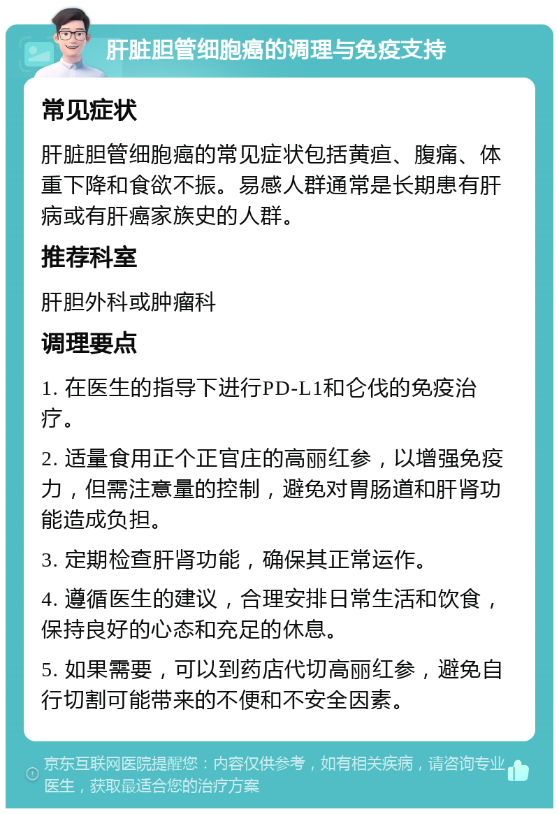 肝脏胆管细胞癌的调理与免疫支持 常见症状 肝脏胆管细胞癌的常见症状包括黄疸、腹痛、体重下降和食欲不振。易感人群通常是长期患有肝病或有肝癌家族史的人群。 推荐科室 肝胆外科或肿瘤科 调理要点 1. 在医生的指导下进行PD-L1和仑伐的免疫治疗。 2. 适量食用正个正官庄的高丽红参，以增强免疫力，但需注意量的控制，避免对胃肠道和肝肾功能造成负担。 3. 定期检查肝肾功能，确保其正常运作。 4. 遵循医生的建议，合理安排日常生活和饮食，保持良好的心态和充足的休息。 5. 如果需要，可以到药店代切高丽红参，避免自行切割可能带来的不便和不安全因素。