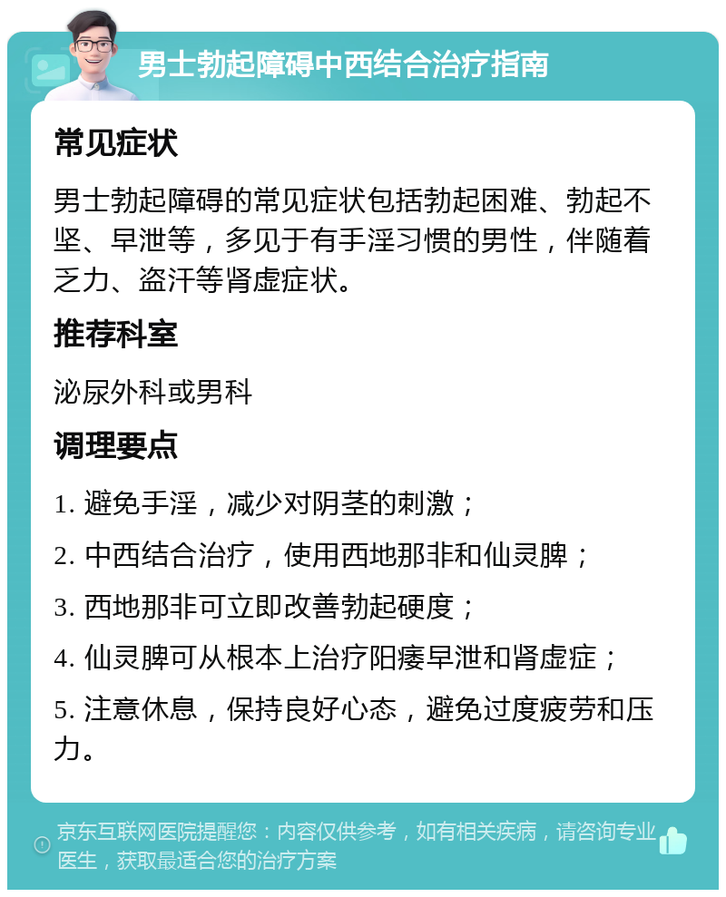 男士勃起障碍中西结合治疗指南 常见症状 男士勃起障碍的常见症状包括勃起困难、勃起不坚、早泄等，多见于有手淫习惯的男性，伴随着乏力、盗汗等肾虚症状。 推荐科室 泌尿外科或男科 调理要点 1. 避免手淫，减少对阴茎的刺激； 2. 中西结合治疗，使用西地那非和仙灵脾； 3. 西地那非可立即改善勃起硬度； 4. 仙灵脾可从根本上治疗阳痿早泄和肾虚症； 5. 注意休息，保持良好心态，避免过度疲劳和压力。