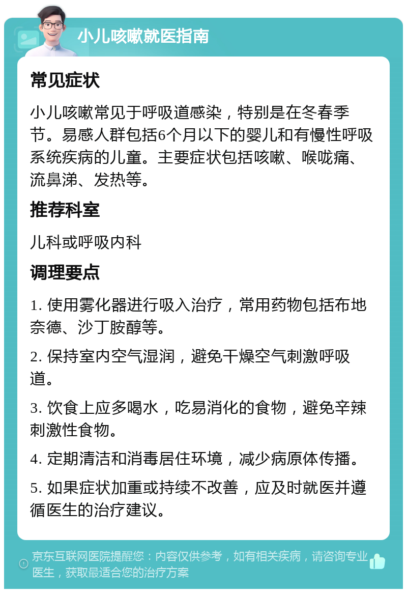 小儿咳嗽就医指南 常见症状 小儿咳嗽常见于呼吸道感染，特别是在冬春季节。易感人群包括6个月以下的婴儿和有慢性呼吸系统疾病的儿童。主要症状包括咳嗽、喉咙痛、流鼻涕、发热等。 推荐科室 儿科或呼吸内科 调理要点 1. 使用雾化器进行吸入治疗，常用药物包括布地奈德、沙丁胺醇等。 2. 保持室内空气湿润，避免干燥空气刺激呼吸道。 3. 饮食上应多喝水，吃易消化的食物，避免辛辣刺激性食物。 4. 定期清洁和消毒居住环境，减少病原体传播。 5. 如果症状加重或持续不改善，应及时就医并遵循医生的治疗建议。