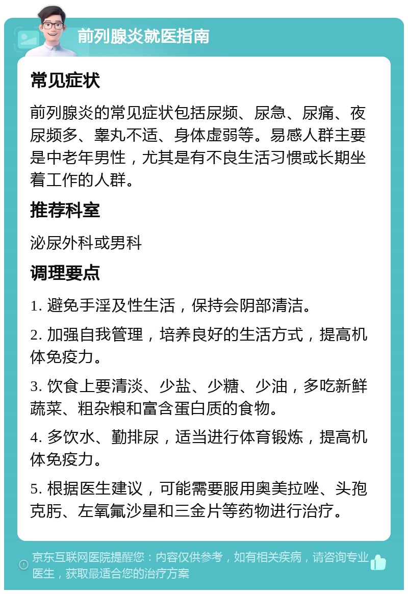 前列腺炎就医指南 常见症状 前列腺炎的常见症状包括尿频、尿急、尿痛、夜尿频多、睾丸不适、身体虚弱等。易感人群主要是中老年男性，尤其是有不良生活习惯或长期坐着工作的人群。 推荐科室 泌尿外科或男科 调理要点 1. 避免手淫及性生活，保持会阴部清洁。 2. 加强自我管理，培养良好的生活方式，提高机体免疫力。 3. 饮食上要清淡、少盐、少糖、少油，多吃新鲜蔬菜、粗杂粮和富含蛋白质的食物。 4. 多饮水、勤排尿，适当进行体育锻炼，提高机体免疫力。 5. 根据医生建议，可能需要服用奥美拉唑、头孢克肟、左氧氟沙星和三金片等药物进行治疗。