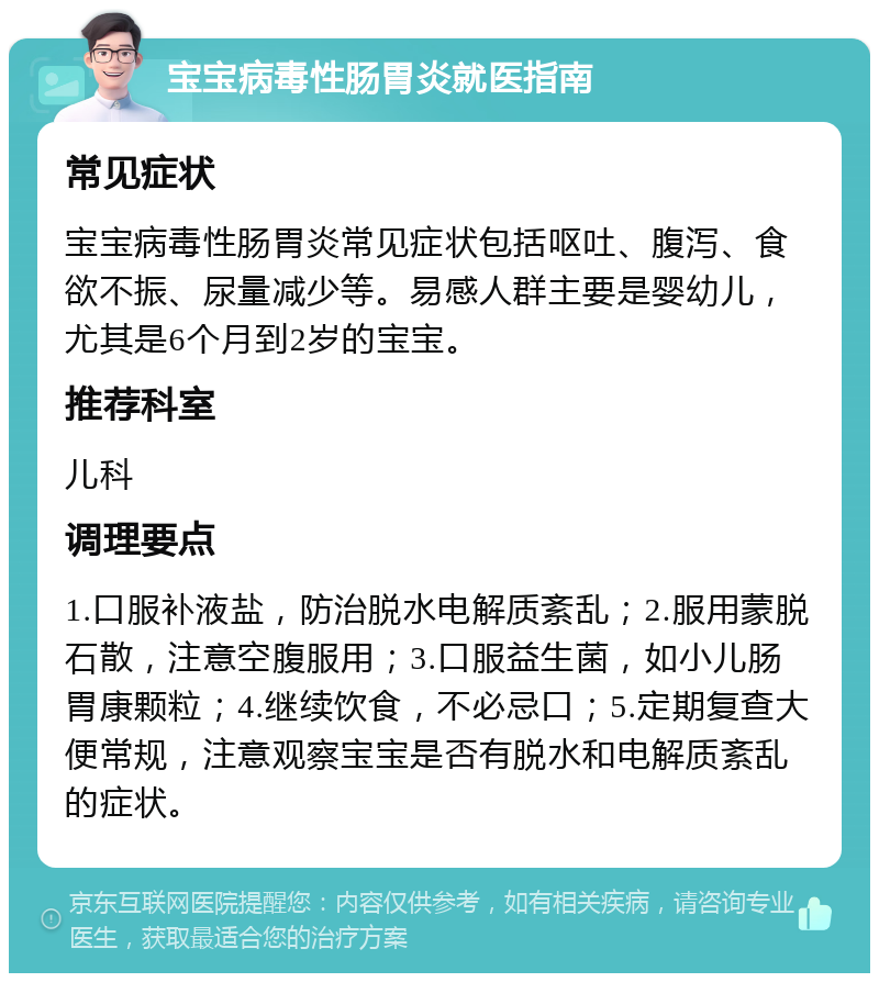 宝宝病毒性肠胃炎就医指南 常见症状 宝宝病毒性肠胃炎常见症状包括呕吐、腹泻、食欲不振、尿量减少等。易感人群主要是婴幼儿，尤其是6个月到2岁的宝宝。 推荐科室 儿科 调理要点 1.口服补液盐，防治脱水电解质紊乱；2.服用蒙脱石散，注意空腹服用；3.口服益生菌，如小儿肠胃康颗粒；4.继续饮食，不必忌口；5.定期复查大便常规，注意观察宝宝是否有脱水和电解质紊乱的症状。