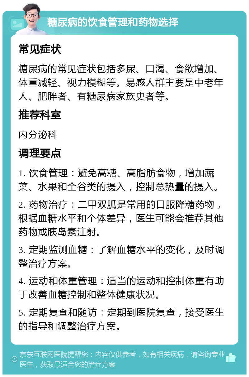 糖尿病的饮食管理和药物选择 常见症状 糖尿病的常见症状包括多尿、口渴、食欲增加、体重减轻、视力模糊等。易感人群主要是中老年人、肥胖者、有糖尿病家族史者等。 推荐科室 内分泌科 调理要点 1. 饮食管理：避免高糖、高脂肪食物，增加蔬菜、水果和全谷类的摄入，控制总热量的摄入。 2. 药物治疗：二甲双胍是常用的口服降糖药物，根据血糖水平和个体差异，医生可能会推荐其他药物或胰岛素注射。 3. 定期监测血糖：了解血糖水平的变化，及时调整治疗方案。 4. 运动和体重管理：适当的运动和控制体重有助于改善血糖控制和整体健康状况。 5. 定期复查和随访：定期到医院复查，接受医生的指导和调整治疗方案。