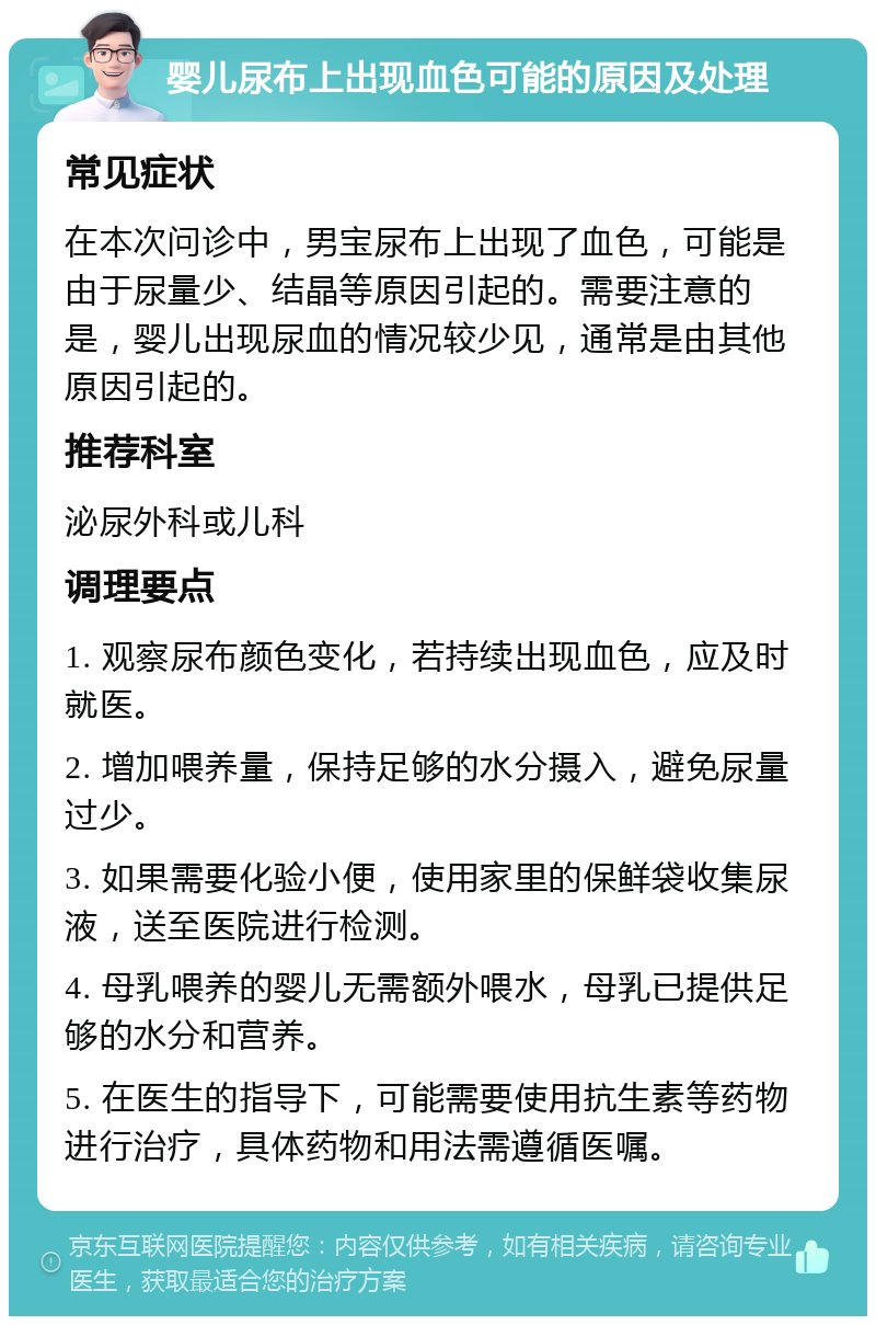 婴儿尿布上出现血色可能的原因及处理 常见症状 在本次问诊中，男宝尿布上出现了血色，可能是由于尿量少、结晶等原因引起的。需要注意的是，婴儿出现尿血的情况较少见，通常是由其他原因引起的。 推荐科室 泌尿外科或儿科 调理要点 1. 观察尿布颜色变化，若持续出现血色，应及时就医。 2. 增加喂养量，保持足够的水分摄入，避免尿量过少。 3. 如果需要化验小便，使用家里的保鲜袋收集尿液，送至医院进行检测。 4. 母乳喂养的婴儿无需额外喂水，母乳已提供足够的水分和营养。 5. 在医生的指导下，可能需要使用抗生素等药物进行治疗，具体药物和用法需遵循医嘱。