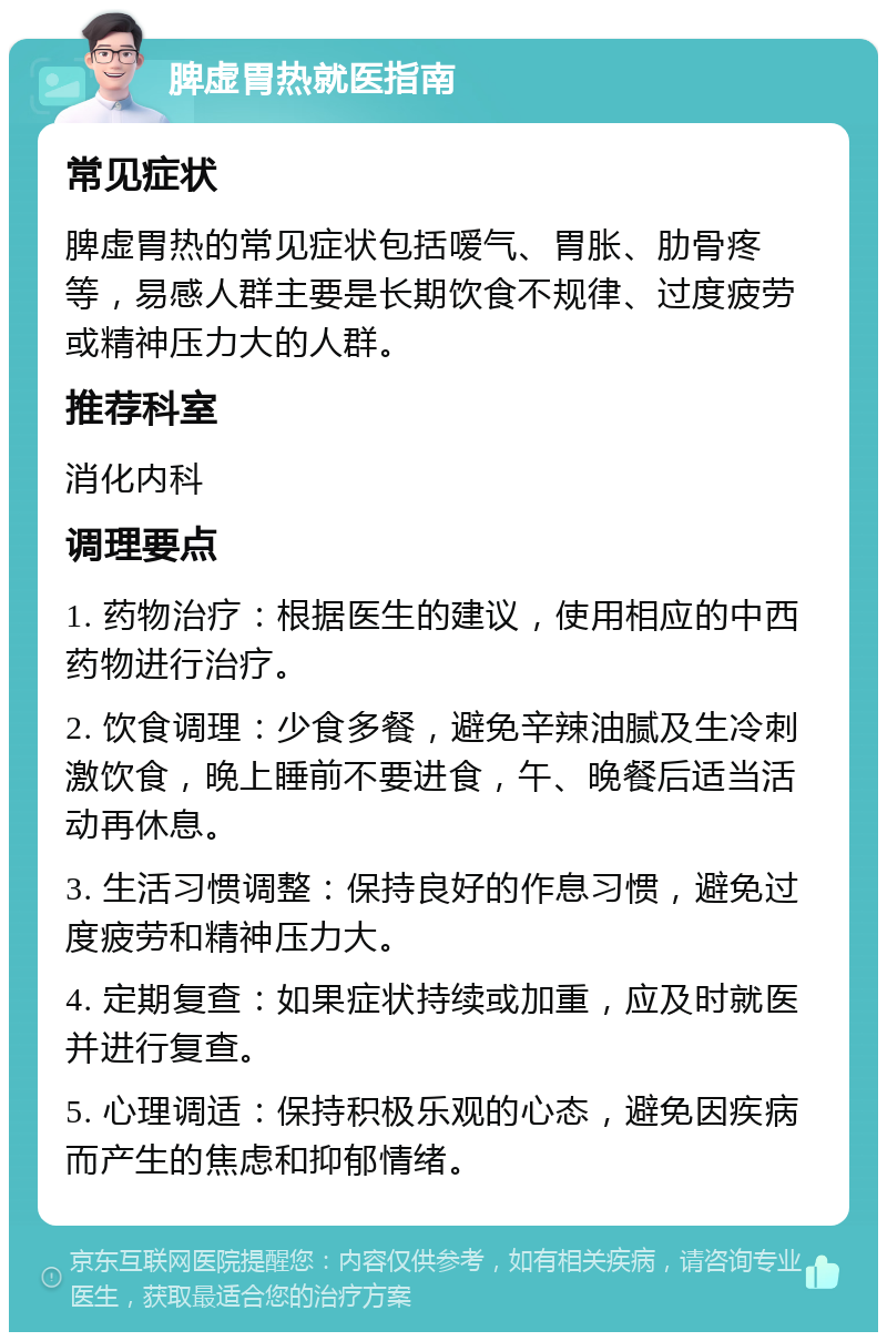 脾虚胃热就医指南 常见症状 脾虚胃热的常见症状包括嗳气、胃胀、肋骨疼等，易感人群主要是长期饮食不规律、过度疲劳或精神压力大的人群。 推荐科室 消化内科 调理要点 1. 药物治疗：根据医生的建议，使用相应的中西药物进行治疗。 2. 饮食调理：少食多餐，避免辛辣油腻及生冷刺激饮食，晚上睡前不要进食，午、晚餐后适当活动再休息。 3. 生活习惯调整：保持良好的作息习惯，避免过度疲劳和精神压力大。 4. 定期复查：如果症状持续或加重，应及时就医并进行复查。 5. 心理调适：保持积极乐观的心态，避免因疾病而产生的焦虑和抑郁情绪。