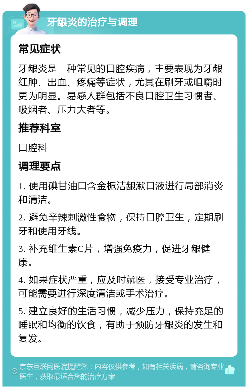 牙龈炎的治疗与调理 常见症状 牙龈炎是一种常见的口腔疾病，主要表现为牙龈红肿、出血、疼痛等症状，尤其在刷牙或咀嚼时更为明显。易感人群包括不良口腔卫生习惯者、吸烟者、压力大者等。 推荐科室 口腔科 调理要点 1. 使用碘甘油口含金栀洁龈漱口液进行局部消炎和清洁。 2. 避免辛辣刺激性食物，保持口腔卫生，定期刷牙和使用牙线。 3. 补充维生素C片，增强免疫力，促进牙龈健康。 4. 如果症状严重，应及时就医，接受专业治疗，可能需要进行深度清洁或手术治疗。 5. 建立良好的生活习惯，减少压力，保持充足的睡眠和均衡的饮食，有助于预防牙龈炎的发生和复发。