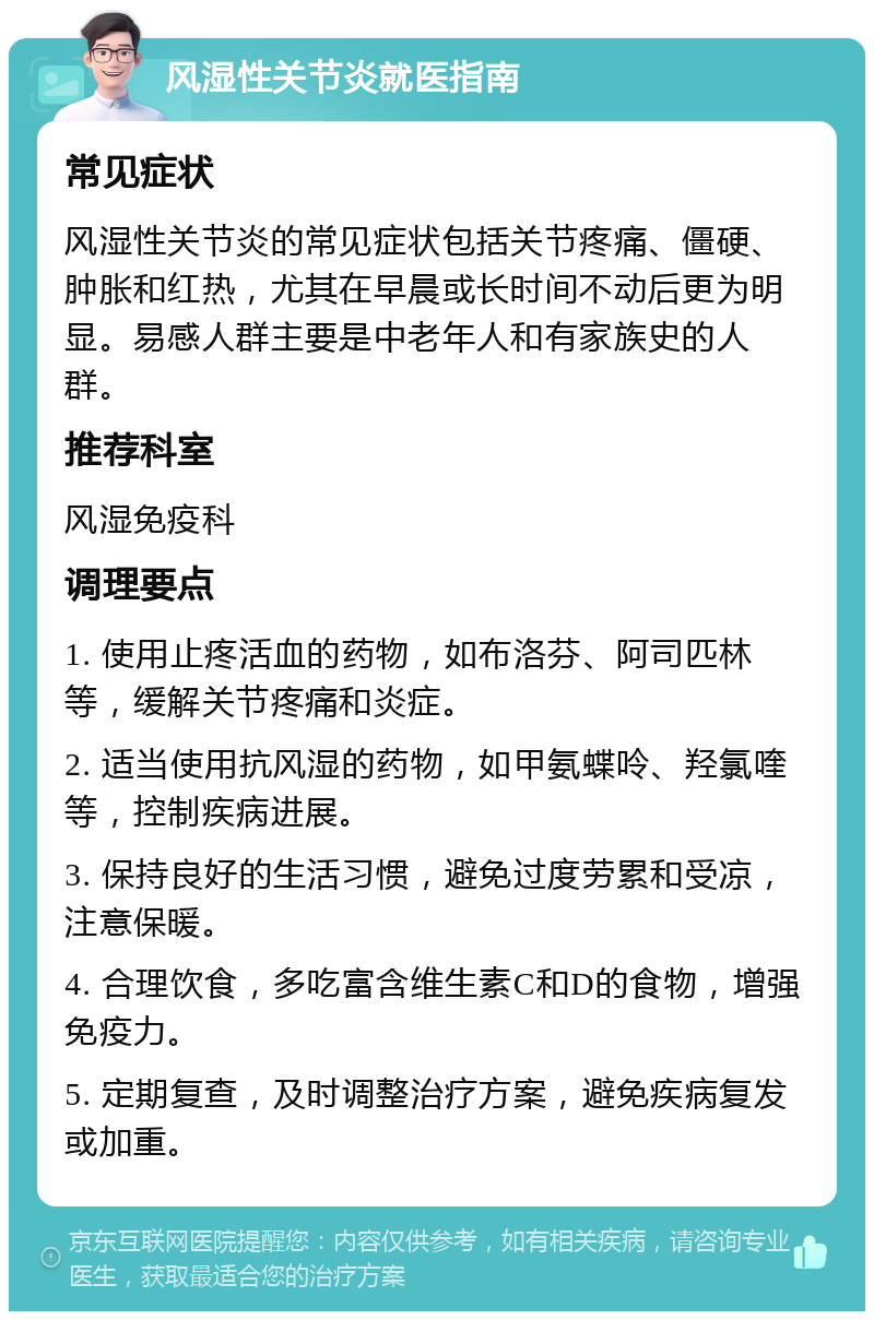 风湿性关节炎就医指南 常见症状 风湿性关节炎的常见症状包括关节疼痛、僵硬、肿胀和红热，尤其在早晨或长时间不动后更为明显。易感人群主要是中老年人和有家族史的人群。 推荐科室 风湿免疫科 调理要点 1. 使用止疼活血的药物，如布洛芬、阿司匹林等，缓解关节疼痛和炎症。 2. 适当使用抗风湿的药物，如甲氨蝶呤、羟氯喹等，控制疾病进展。 3. 保持良好的生活习惯，避免过度劳累和受凉，注意保暖。 4. 合理饮食，多吃富含维生素C和D的食物，增强免疫力。 5. 定期复查，及时调整治疗方案，避免疾病复发或加重。