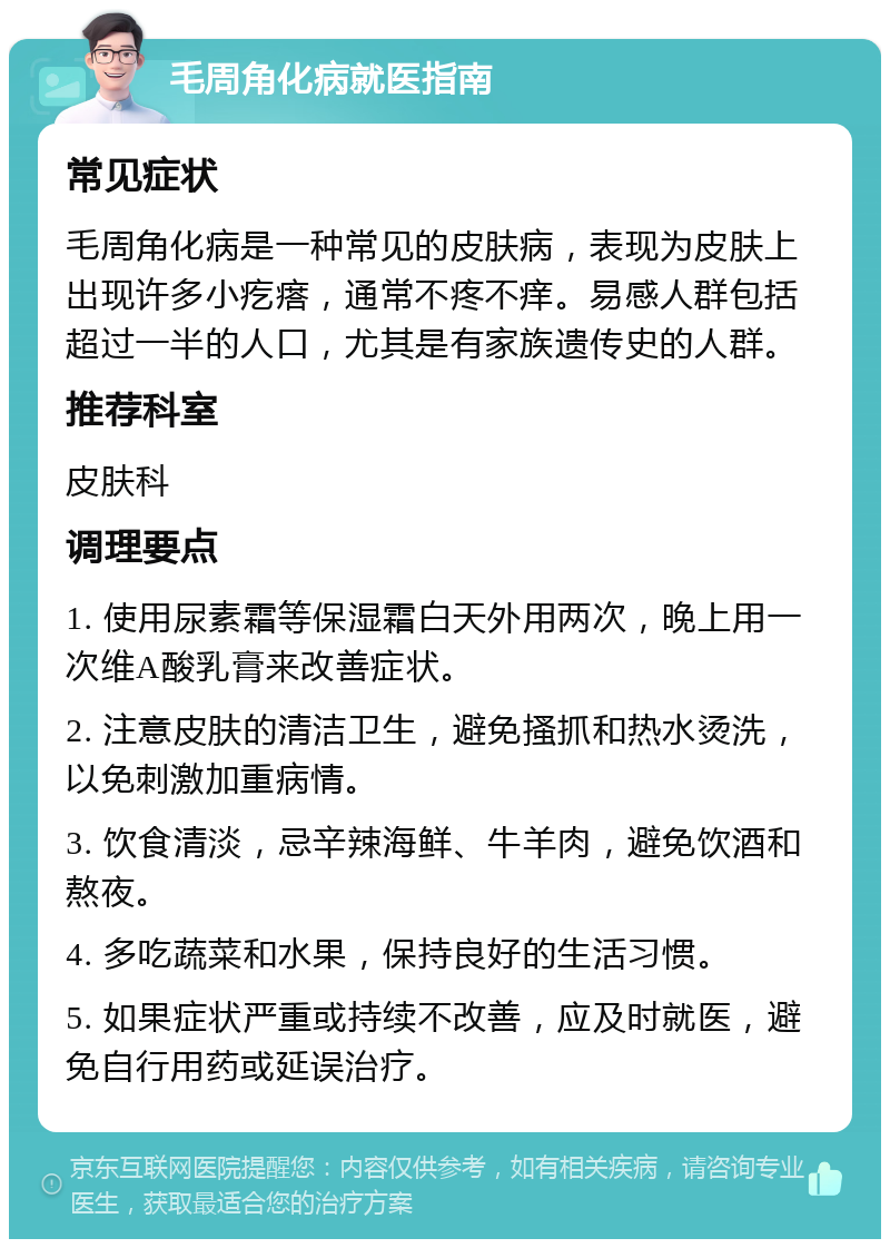 毛周角化病就医指南 常见症状 毛周角化病是一种常见的皮肤病，表现为皮肤上出现许多小疙瘩，通常不疼不痒。易感人群包括超过一半的人口，尤其是有家族遗传史的人群。 推荐科室 皮肤科 调理要点 1. 使用尿素霜等保湿霜白天外用两次，晚上用一次维A酸乳膏来改善症状。 2. 注意皮肤的清洁卫生，避免搔抓和热水烫洗，以免刺激加重病情。 3. 饮食清淡，忌辛辣海鲜、牛羊肉，避免饮酒和熬夜。 4. 多吃蔬菜和水果，保持良好的生活习惯。 5. 如果症状严重或持续不改善，应及时就医，避免自行用药或延误治疗。