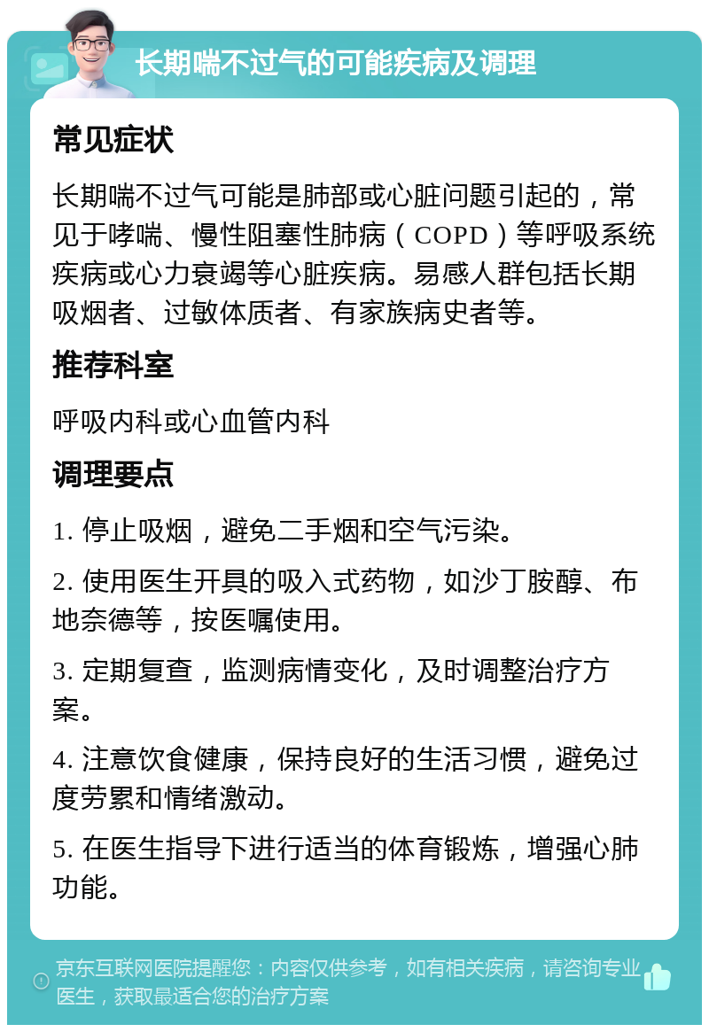 长期喘不过气的可能疾病及调理 常见症状 长期喘不过气可能是肺部或心脏问题引起的，常见于哮喘、慢性阻塞性肺病（COPD）等呼吸系统疾病或心力衰竭等心脏疾病。易感人群包括长期吸烟者、过敏体质者、有家族病史者等。 推荐科室 呼吸内科或心血管内科 调理要点 1. 停止吸烟，避免二手烟和空气污染。 2. 使用医生开具的吸入式药物，如沙丁胺醇、布地奈德等，按医嘱使用。 3. 定期复查，监测病情变化，及时调整治疗方案。 4. 注意饮食健康，保持良好的生活习惯，避免过度劳累和情绪激动。 5. 在医生指导下进行适当的体育锻炼，增强心肺功能。