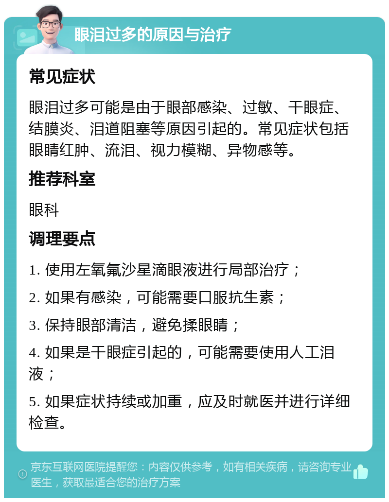 眼泪过多的原因与治疗 常见症状 眼泪过多可能是由于眼部感染、过敏、干眼症、结膜炎、泪道阻塞等原因引起的。常见症状包括眼睛红肿、流泪、视力模糊、异物感等。 推荐科室 眼科 调理要点 1. 使用左氧氟沙星滴眼液进行局部治疗； 2. 如果有感染，可能需要口服抗生素； 3. 保持眼部清洁，避免揉眼睛； 4. 如果是干眼症引起的，可能需要使用人工泪液； 5. 如果症状持续或加重，应及时就医并进行详细检查。