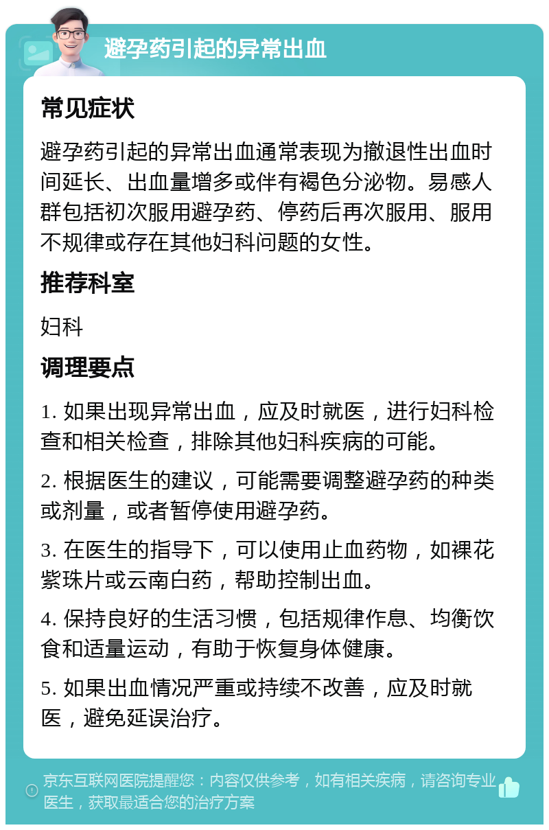 避孕药引起的异常出血 常见症状 避孕药引起的异常出血通常表现为撤退性出血时间延长、出血量增多或伴有褐色分泌物。易感人群包括初次服用避孕药、停药后再次服用、服用不规律或存在其他妇科问题的女性。 推荐科室 妇科 调理要点 1. 如果出现异常出血，应及时就医，进行妇科检查和相关检查，排除其他妇科疾病的可能。 2. 根据医生的建议，可能需要调整避孕药的种类或剂量，或者暂停使用避孕药。 3. 在医生的指导下，可以使用止血药物，如裸花紫珠片或云南白药，帮助控制出血。 4. 保持良好的生活习惯，包括规律作息、均衡饮食和适量运动，有助于恢复身体健康。 5. 如果出血情况严重或持续不改善，应及时就医，避免延误治疗。