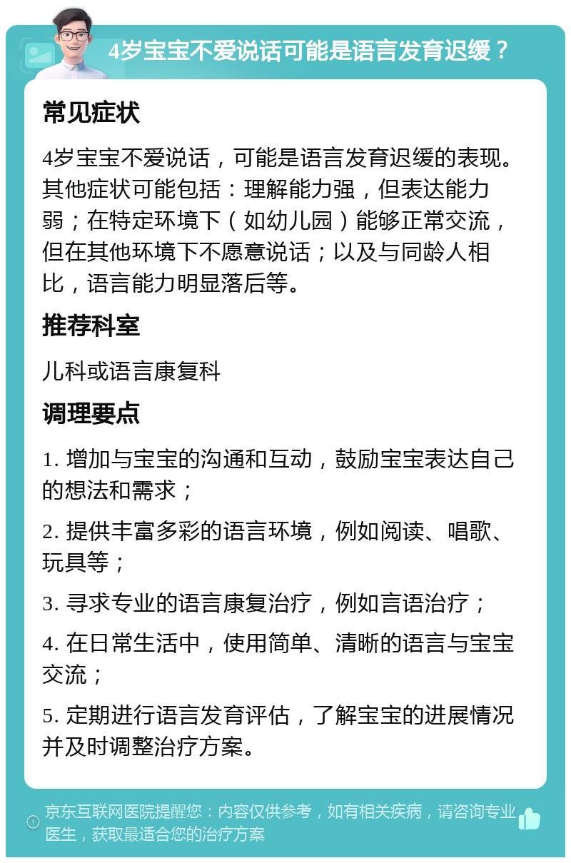 4岁宝宝不爱说话可能是语言发育迟缓？ 常见症状 4岁宝宝不爱说话，可能是语言发育迟缓的表现。其他症状可能包括：理解能力强，但表达能力弱；在特定环境下（如幼儿园）能够正常交流，但在其他环境下不愿意说话；以及与同龄人相比，语言能力明显落后等。 推荐科室 儿科或语言康复科 调理要点 1. 增加与宝宝的沟通和互动，鼓励宝宝表达自己的想法和需求； 2. 提供丰富多彩的语言环境，例如阅读、唱歌、玩具等； 3. 寻求专业的语言康复治疗，例如言语治疗； 4. 在日常生活中，使用简单、清晰的语言与宝宝交流； 5. 定期进行语言发育评估，了解宝宝的进展情况并及时调整治疗方案。